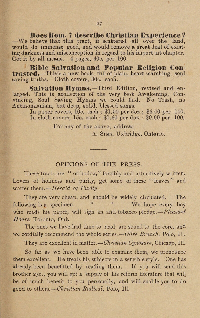 —We believe that this tract, if scattered all over the land, would do immense good, and would remove a great deal of exist¬ ing darkness and misconception in regard to his important chapter. Get it by all means. 4 pages, 40c. per 100. Bible Salvation and Popular Eeligion Con¬ trasted.—Thisis a new book, full of plain, heart searching, soul saving truths. Cloth covers, SOc. each. Salvation Hymns.—Third Edition, revised and en¬ larged. This is acollection of the very best Awakening, Con¬ vincing, Soul Saving Hymns we could find. No Trash, no Antinomianism, but deep, solid, blessed songs. In paper covers, 10c. each ; $1.00 per doz,; |6.00 per 100. In cloth covers, 15c. each ; $1.60 per doz.: $9.00 per 100. For any of the above, address A. Sims, Uxbridge, Ontario. OPINIONS OF THE PRESS. These tracts are “ orthodox,” forcibly and attractively written. Lovers of holiness and purity, get some of these “leaves” and scatter them.—Herald of Purity. They are very cheap, and should be widely circulated. The following is a specimen * * We hope every boy who reads his paper, will sign an anti-tobacco pledge.—Pleasant Hours, Toronto, Ont. The ones we have had time to read are sound to the core, and we cordially recommend the whole series.—Olive Brandi, Polo, Ill. They are excellent in matter.—Christian Cynosure, Chicago, Ill. So far as we have been able to examine them, we pronounce them excellent. He treats his subjects in a sensible style. One has already been benefitted by reading them. If you will send this brother 25c., you will get a supply of his reform literature that will be of much benefit to you personally, and will enable you to do good to others.—Christian Radical, Polo, Ill.