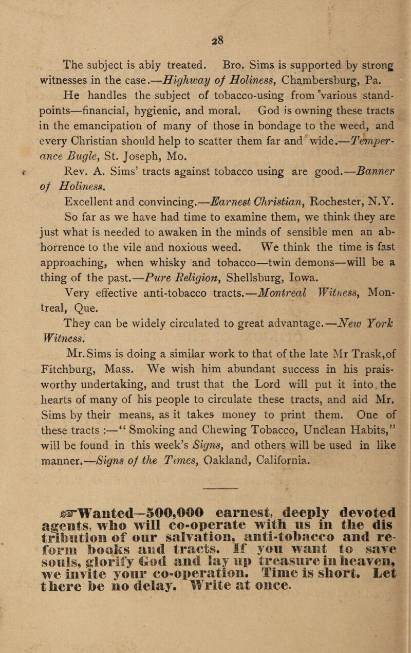 The subject is ably treated. Bro. Sims is supported by strong witnesses in the case.—Highway of Holiness, Chambersburg, Pa. He handles the subject of tobacco-using from Various stand¬ points—financial, hygienic, and moral. God is owning these tracts in the emancipation of many of those in bondage to the weed, and every Christian should help to scatter them far and wide.—Temper¬ ance Bugle, St. Joseph, Mo. t Rev. A. Sims’ tracts against tobacco using are good.—Banner of Holiness. Excellent and convincing.—Earnest Christian, Rochester, N.Y. So far as we have had time to examine them, we think they are just what is needed to awaken in the minds of sensible men an ab¬ horrence to the vile and noxious weed. We think the time is fast approaching, when whisky and tobacco—twin demons—will be a thing of the past.—Pure Religion, Shellsburg, Iowa. Very effective anti-tobacco tracts.—Montreal Witness, Mon¬ treal, Que. They can be widely circulated to great advantage.—New York Witness. Mr. Sims is doing a similar work to that of the late Mr Trask,of Fitchburg, Mass. We wish him abundant success in his prais- worthy undertaking, and trust that the Lord will put it into the hearts of many of his people to circulate these tracts, and aid Mr. Sims by their means, as it takes money to print them. One of these tracts :—“ Smoking and Chewing Tobacco, Unclean Habits,” will be found in this week’s Signs, and others will be used in like manner.—Signs of the Times, Oakland, California. ^Wanted—500,000 earnest, deeply devoted agents, who will co-operate with its in the dis trihntion of our salvation, anti-tobacco and re form books and tracts. If you want to save souls, glorify t*ml and lay up treasure in heaven, we invite your co-operation. Time is short. Let there be iio delay. Write at once.