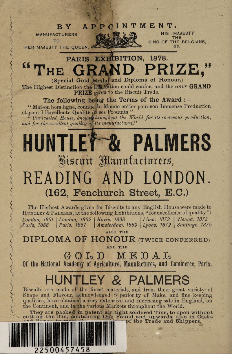 / \ > \ 1 < \ )l '/ }'■ > > ; i V /:: >* \ / $ \ I v ! S I ) \ V \ it® ' ' \ ' BY APPOINTMENT. MANUFACTURERS TO HER MAJESTY THE QUEEN ii HIS MAJESTY The KING OF THE BE LG IA N9, &0. PARIS EXHIBITION, 1878. The GRA^D PRIZE,” (Special Gold Medafand Diploma of Honour,) The Highest Distinction the it^Mtion could confer, aud the only GRAND PRIZE given to the Biscuit Trade. The following befog the Terms of the Award “ Mahon hors ligne, connue f u Monde entier pour son Immense Production et pour l'Excellente Quality if ses Produits ” “ Unrivalled House, kmm^fhroughout the World for its enormous production, and for the excellent quality of its manufactures l’ HUNILE tscuit HIiuiuf;uturns, READING AND LONDON. (162, Fenchurch Street, E.C.) The Highest Awards given for Biscuits to any English House were made to Huntley & Palmers, at the following Exhibitions, “for excellence of quality” London, 1851 Paris, 1855 London, 1862 Paris, 1867 Havre, 1868 I Lima, 1872 I Vienna, 1873 Amsterdam. 1869 | Lyons, 1872 | Santiago, 1875 ALSO THE DIPLOMA OF HONOUR (twice conferred) AND THE SOLD MEDAL Of the National Academy of Agriculture, Manufactures, and Commerce, Paris, HUNTLEY & PALMERS Biscuits are made of the finest materials, and from their great variety ot Shape and Flavour, acknowledged Superiority of Make, and fine keeping qualities, have obtained a very extensive and increasing sale in England, on the Continent, and in the various Markets throughout the World. They are packed in patent air-tight soldered Tins, to open without cutting the Tin, containing Qp§ Pound and upwards, also in Casks mrl^ T3 225 00457458 of the Trade and Shippers,