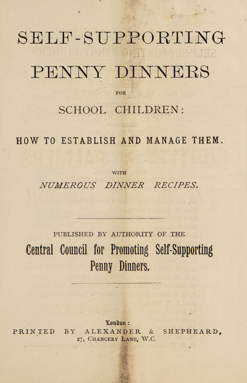 SELF-SUPPORTING- PENNY DINNERS FOR SCHOOL CHILDREN: HOW TO ESTABLISH AND MANAGE THEM. WITH NUMER 0 US DINNER RE Cl RES. PUBLISHED BY AUTHORITY OF THE Central Council for Promoting Self-Supporting Penny Dinners. IContron : PRINTED BY ALEXANDER & SHEPHEARD, 27, Chancery Lane, W.C.