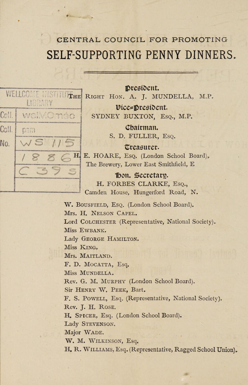 CENTRAL COUNCIL FOR PROMOTING SELF-SUPPORTING PENNY DINNERS. A uu > president. Right Hon. A. J. MUNDELLA, M.P. lt)ice=]prestoent SYDNEY BUXTON, Esq., M.P. Chairman. S. D. FULLER, Esq. treasurer. E. HO ARE, Esq. (London School Board),. The Brewery, Lower East Smithfield, E Ibon. Secretary. H. FORBES CLARKE, Esq., Camden House, Hungerforcl Road, N. W. Bousfield, Esq. (London School Board). Mrs. H. Nelson Capel. Lord Colchester (Representative, National Society). Miss Ewbank. Lady George Hamilton. Miss King. Mrs. Maitland. F. D. Mocatta, Esq. Miss Mundella. Rev. G. M. Murphy (London School Board). Sir Henry W. Peek, Bart. F. S. Powell, Esq. (Representative, National Society). Rev. J. H. Rose. H. Spicer, Esq. (London School Board). Lady Stevenson. Major Wade. W. M. Wilkinson, Esq. H. R. Williams, Esq. (Representative, Ragged School Union)-