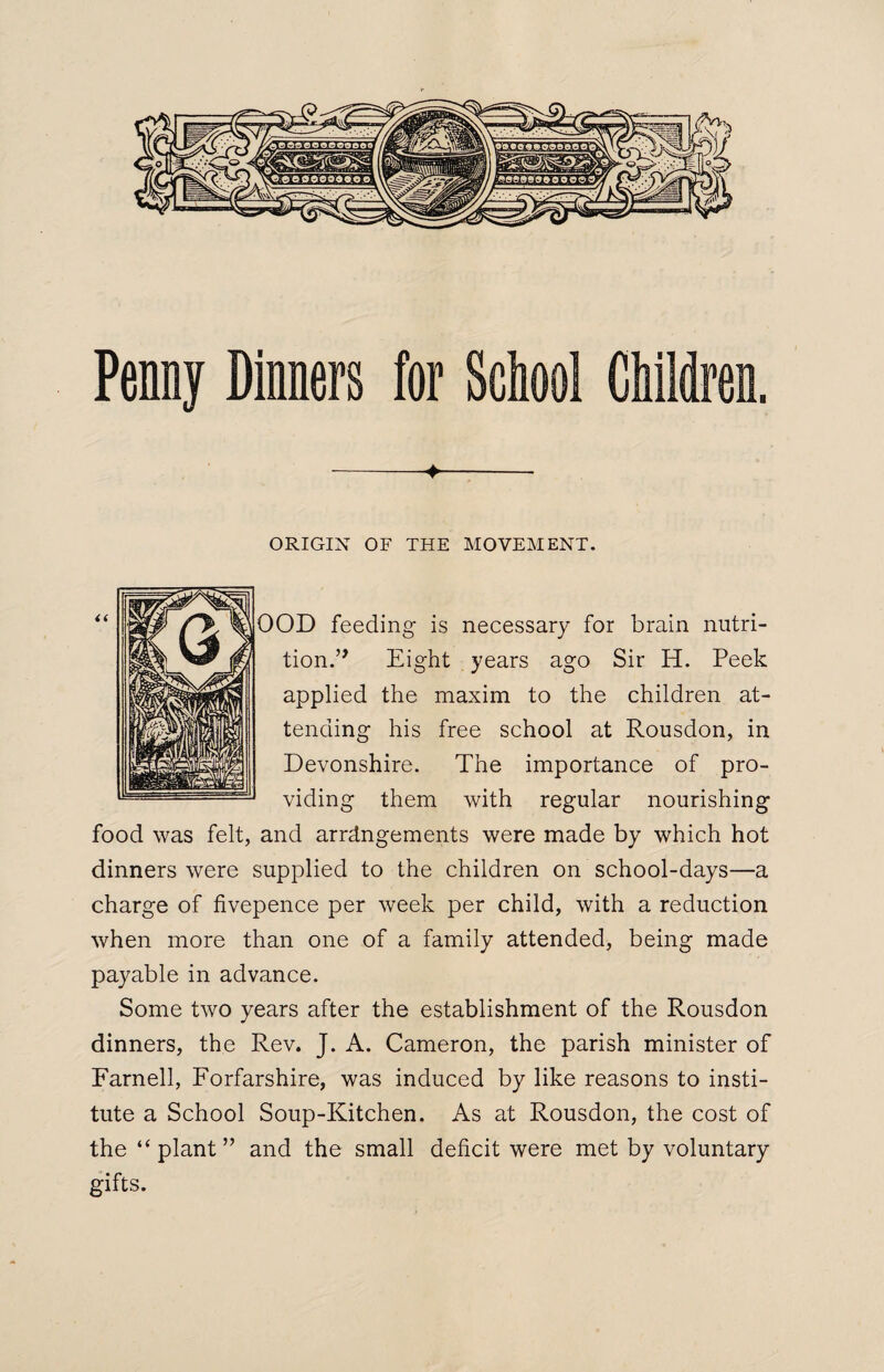 Penny Dinners for School Children. ->- ORIGIN OF THE MOVEMENT. OOD feeding is necessary for brain nutri¬ tion.” Eight years ago Sir H. Peek applied the maxim to the children at¬ tending his free school at Rousdon, in Devonshire. The importance of pro¬ viding them with regular nourishing food was felt, and arrangements were made by which hot dinners were supplied to the children on school-days—a charge of fivepence per week per child, with a reduction when more than one of a family attended, being made payable in advance. Some two years after the establishment of the Rousdon dinners, the Rev. J. A. Cameron, the parish minister of Farnell, Forfarshire, was induced by like reasons to insti¬ tute a School Soup-Kitchen. As at Rousdon, the cost of the “plant” and the small deficit were met by voluntary gifts.