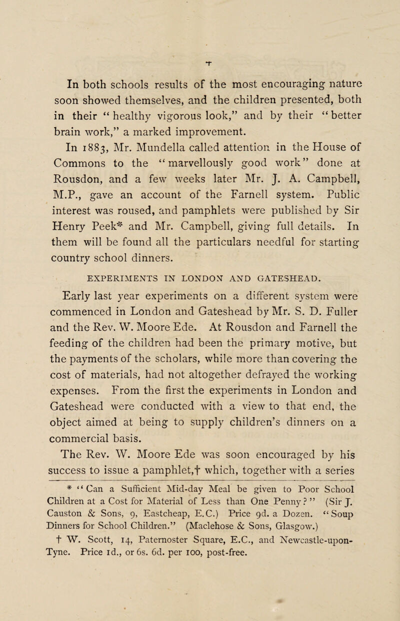 In both schools results of the most encouraging nature soon showed themselves, and the children presented, both in their “ healthy vigorous look,” and by their “ better brain work,” a marked improvement. In 1883, Mr. Mundella called attention in the House of Commons to the “marvellously good work” done at Rousdon, and a few weeks later Mr. J. A. Campbell, M.P., gave an account of the Farnell system. Public interest was roused, and pamphlets were published by Sir Henry Peek* and Mr. Campbell, giving full details. In them will be found all the particulars needful for starting country school dinners. EXPERIMENTS IN LONDON AND GATESHEAD. Early last year experiments on a different system were commenced in London and Gateshead by Mr. S. D. Fuller and the Rev. W. Moore Ede. At Rousdon and Farnell the feeding of the children had been the primary motive, but the payments of the scholars, while more than covering the cost of materials, had not altogether defrayed the working expenses. From the first the experiments in London and Gateshead were conducted with a view to that end, the object aimed at being to supply children’s dinners on a commercial basis. The Rev. W. Moore Ede was soon encouraged by his success to issue a pamphlet,f which, together with a series * “ Can a Sufficient Mid-day Meal be given to Poor School Children at a Cost for Material of Less than One Penny? ” (Sir J. Causton & Sons, 9, Eastcheap, E.C.) Price 9d. a Dozen. “Soup Dinners for School Children.” (Maclehose & Sons, Glasgow.) f W. Scott, 14, Paternoster Square, E.C., and Newcastle-upon- Tyne. Price id., orbs. 6d. per 100, post-free.