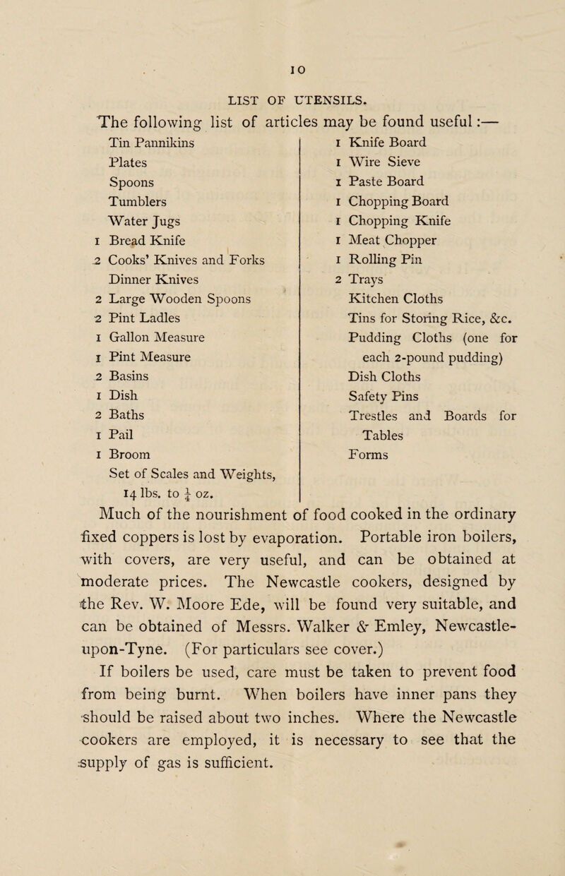 LIST OF UTENSILS. The following list of articles may be found useful:— Tin Pannikins Plates Spoons Tumblers Water Jugs 1 Bread Knife .2 Cooks’ Knives and Forks Dinner Knives 2 Large Wooden Spoons 2 Pint Ladles i Gallon Measure 1 Pint Measure 2 Basins 1 Dish 2 Baths i Pail I Broom Set of Scales and Weights, 14 lbs. to 5 oz. Much of the nourishment of food cooked in the ordinary fixed coppers is lost by evaporation. Portable iron boilers, with covers, are very useful, and can be obtained at moderate prices. The Newcastle cookers, designed by the Rev. W. Moore Ede, will be found very suitable, and can be obtained of Messrs. Walker <Sr Emley, Newcastle- upon-Tyne. (For particulars see cover.) If boilers be used, care must be taken to prevent food from being burnt. When boilers have inner pans they should be raised about two inches. Where the Newcastle cookers are employed, it is necessary to see that the supply of gas is sufficient. 1 Knife Board 1 Wire Sieve 1 Paste Board 1 Chopping Board 1 Chopping Knife 1 Meat Chopper 1 Rolling Pin 2 Trays Kitchen Cloths Tins for Storing Rice, &c. Pudding Cloths (one for each 2-pound pudding) Dish Cloths Safety Pins Trestles and Boards for Tables Forms