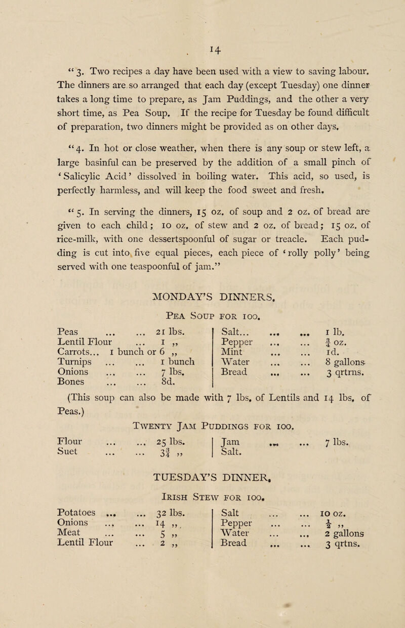 “3* Two recipes a day have been used with a view to saving labour. The dinners are so arranged that each day (except Tuesday) one dinner takes a long time to prepare, as Jam Puddings, and the other a very short time, as Pea Soup. If the recipe for Tuesday be found difficult of preparation, two dinners might be provided as on other days. “4. In hot or close weather, when there is any soup or stew left, a. large basinful can be preserved by the addition of a small pinch of * Salicylic Acid ’ dissolved in boiling water. This acid, so used, is perfectly harmless, and will keep the food sweet and fresh. “ 5. In serving the dinners, 15 oz. of soup and 2 oz. of bread are- given to each child; 10 oz. of stew and 2 oz. of bread; 15 oz. of rice-milk, with one dessertspoonful of sugar or treacle. Each pud» ding is cut into five equal pieces, each piece of * roily polly ’ being served with one teaspoonful of jam.” MONDAY’S DINNERS. Pea Soup for ioo. Peas ... 21 lbs. Salt... ... ... 1 lb. Lentil Flour ... I 55 Pepper f oz. Carrots... 1 bunch or 6 ,, Mint id. Turnips ... 1 bunch Water . 8 gallons Onions 7 lbs. Bread 3 qrtrns. Bones ... 8d. (This soup can also be made with 7 lbs. of Lentils and 14 lbs. of Peas.) Twenty Jam Puddings for ioo. Flour ... 25 lbs. J am • «<q • • • 7 lbs. Suet ... 3f » Salt. TUESDAY’S DINNER, Irish Stew for ioo. Potatoes ... ... 32 lbs. Salt 10 oz. Onions ••• 14 J5 , Pepper . a >> Meat • • • 5 » Water 2 gallons Lentil Flour ... 2 „ Bread . 3 qrtns.