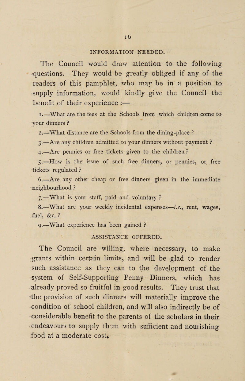 1b INFORMATION NEEDED. The Council would draw attention to the following questions. They would be greatly obliged if any of the readers of this pamphlet, who may be in a position to supply information, would kindly give the Council the benefit of their experience :— 1. —What are the fees at the Schools from which children come to your dinners ? 2. —What distance are the Schools from the dining-place ? 3. —Are any children admitted to your dinners without payment ? 4. —Are pennies or free tickets given to the children ? 5. —How is the issue of such free dinners, or pennies, or free tickets regulated ? 6. —Are any other cheap or free dinners given in the immediate neighbourhood ? 7. —What is your staff, paid and voluntary ? 8. —What are your weekly incidental expenses—i.e.t rent, wages, fuel, &c. ? 9. —What experience has been gained ? ASSISTANCE OFFERED. The Council are willing, where necessary, to make grants within certain limits, and will be glad to render such assistance as they can to the development of the system of Self-Supporting Penny Dinners, which has already proved so fruitful in good results. They trust that the provision of such dinners will materially improve the condition of school children, and will also indirectly be of considerable benefit to the parents of the scholars in their endeavours to supply them with sufficient and nourishing food at a moderate cost.