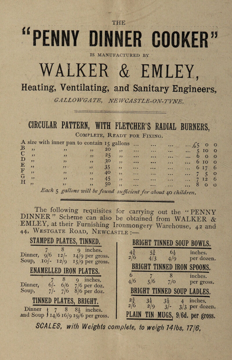 THE “PENNY DINNER COOKER” IS MANUFACTURED BY WALKER & EMLEY, Heating, Ventilating, and Sanitary Engineers, GALLOWGATE, NEWCASTLE-ON-TYNE. CIRCULAR PATTERN, WITH FLETCHER’S RADIAL BURNERS, Complete, Ready for Fixing. A size with inner pan to contain 15 gallons ... fs 0 0 rr* yy 20 yy ,.. •»» • 5 10 0 ^ yy yy T\ yy 25 yy ••• 0.. • • c ... 6 0 0 D ,, XT yy 30 yy • • * • • • ... ... 6 10 0 >) 1 T? yy 35 • • • 9 9% ... 6 17 6 yy yy yy 40 33 ... % % % ... 7 5 0 ^5? 33 TT yy 45 33 • • * • • • • 99 ... 7 12 6 R >> iv yy 50 33 • • • ... ... 8 0 0 fcach 5 gallons will be found sufficient for about 40 children. Tne following requisites for carrying out the “ PENNY DINNER ” Scheme can also be obtained from WALKER & Furnishing Ironmongery Warehouse, 42 and 44, Westgate Road, Newcastle :— STAMPED PLATES, TINNED, 789 inches. Dinner, 9/6 12/- 14/9 per gross. Soup, .10/- 12/9 15/9 per gross. ENAMELLED IRON PLATES, 789 inches. Dinner, 6/- 6/6 7/6 per doz. Soup, 7/- 7/6 8/6 per doz. TINNED PLATES, BRIGHT, Dinner I 7 8 8| inches, and Soup ) 14/6 16/9 19/6 per gross. BRIGHT TINNED SOUP BOWLS. 4t St 64 inches. 2/6 4/3 4/9 per dozen. BRIGHT TINNED IRON SPOONS. 678 inches. 4/6 5/6 7/0 per gross. BRIGHT TINNED SOUP LADLES. 2f 3 s 3i 4 inches. 2/6 2/9 3/- 3/3 per dozen. PLAIN TIN MUGS, 9/6(1. per gross. SCALES, w/7/? Weights complete, to weigh 14lbs, 1716,