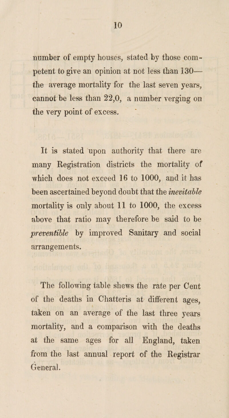 number of empty houses, stated by those com¬ petent to give an opinion at not less than 130— the average mortality for the last seven years, cannot be less than 22,0, a number verging on the very point of excess. It is stated upon authority that there are many Registration districts the mortality of which does not exceed 16 to 1000, and it has been ascertained beyond doubt that the inevitable mortality is only about 11 to 1000, the excess above that ratio may therefore be said to be preventible by improved Sanitary and social arrangements. The following table shews the rate per Cent of the deaths in Chatteris at different ages, taken on an average of the last three years mortality, and a comparison with the deaths at the same ages for all England, taken from the last annual report of the Registrar General.