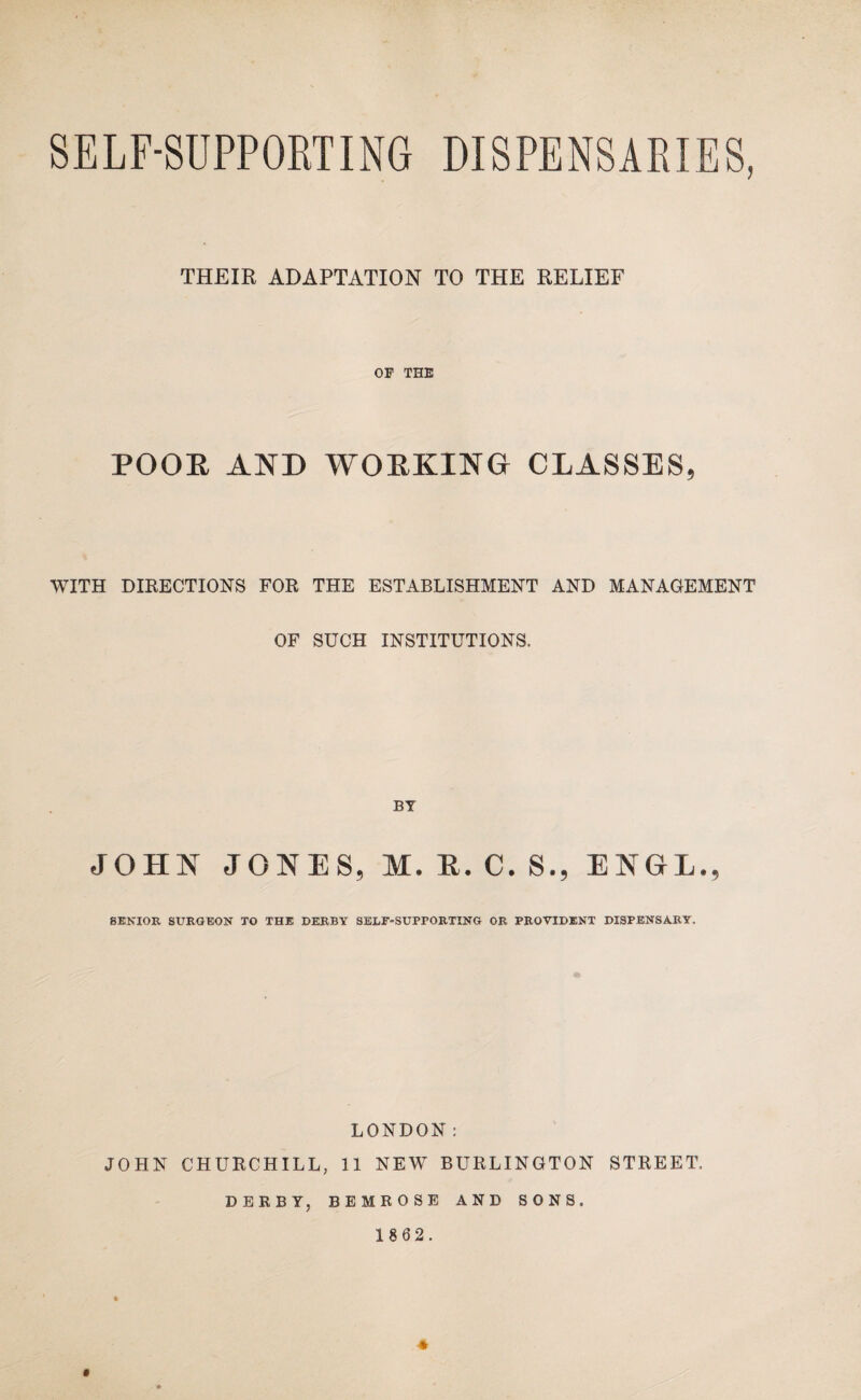 SELF-SUPPORTING DISPENSARIES, THEIR ADAPTATION TO THE RELIEF OF THE POOE AND WOEKING CLASSES, WITH DIRECTIONS FOR THE ESTABLISHMENT AND MANAGEMENT OF SUCH INSTITUTIONS. BY JOHN JONES, M.E.C.S., ENGL., SENIOR SURGEON TO THE DERBY SELF-SUPPORTING OR PROVIDENT DISPENSARY, LONDON: JOHN CHURCHILL, 11 NEW BURLINGTON STREET, DERBY, BEMROSE AND SONS. 1 862. *