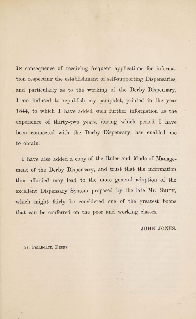 tion respecting the establishment of self-supporting Dispensaries, and particularly as to the working of the Derby Dispensary, I am induced to republish my pamphlet, printed in the year 1844, to which I have added such further information as the experience of thirty-two years, during which period I have been connected with the Derby Dispensary, has enabled me to obtain. I have also added a copy of the Rules and Mode of Manage¬ ment of the Derby Dispensary, and trust that the information thus afforded may lead to the more general adoption of the excellent Dispensary System proposed by the late Mr. Smith, which might fairly be considered one of the greatest boons that can be conferred on the poor and working classes, JOHN JONES. 27, Friargate, Derbt.