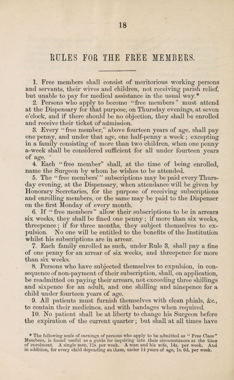 RULES EOR THE FREE MEMBERS. 1. Free members shall consist of meritorious working persons and servants, their wives and children, not receiving parish relief, but unable to pay for medical assistance in the usual way.* 2. Persons who apply to become “ free members n must attend at the Dispensary for that purpose, on Thursday evenings, at seven o’clock, and if there should be no objection, they shall be enrolled and receive their ticket of admission. 3. Every “free member,” above fourteen years of age, shall pay one penny, and under that age, one half-penny a week ; excepting in a family consisting of more than two children, when one penny a-week shall be considered sufficient for all under fourteen years of age. * 4. Each “free member” shall, at the time of being enrolled, name the Surgeon by whom he wishes to be attended. 5. The “ free members’ ” subscriptions may be paid every Thurs¬ day evening, at the Dispensary, when attendance will be given by Honorary Secretaries, for the purpose of receiving subscriptions and enrolling members, or the same may be paid to the Dispenser on the first Monday of every month. 6. If “ free members ” allow their subscriptions to be in arrears six weeks, they shall be fined one penny ; if more than six weeks, threepence; if for three months, they subject themselves to ex¬ pulsion. No one will be entitled to the benefits of the Institution whilst his subscriptions are in arrear. 7. Each family enrolled as such, under Pule 3, shall pay a fine of one penny for an arrear of six weeks, and threepence for more than six weeks. 8. Persons who have subjected themselves to expulsion, in con¬ sequence of non-payment of their subscription, shall, on application, be readmitted on paying their arrears, not exceeding three shillings and sixpence for an adult, and one shilling and ninepence for a child under fourteen years of age. 9. All patients must furnish themselves with clean phials, &c., to contain their medicines, and with bandages when required. 10. - No patient shall he at liberty to change his Surgeon before the expiration of the current quarter; but shall at all times have * The following scale of earnings of persons who apply to be admitted as “ Free Class” Members, is found useful as a guide for inquiring into their circumstances at the time of enrolment. A single man, 12s. per week. A man and his wife, 14s. per week. And in addition, for every child depending on them, under 14 years of age, Is. 6d. per week.