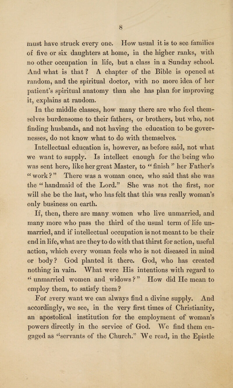 must have struck every one. How usual it is to see families of five or six daughters at home, in the higher ranks, with no other occupation in life, but a class in a Sunday school. And what is that ? A chapter of the Bible is opened at random, and the spiritual doctor, with no more idea of her patient’s spiritual anatomy than she has plan for improving it, explains at random. In the middle classes, how many there are who feel them¬ selves burdensome to their fathers, or brothers, but who, not finding husbands, and not having the education to be gover¬ nesses, do not know what to do with themselves. Intellectual education is, however, as before said, not what we want to supply. Is intellect enough for the being who was sent here, like her great Master, to “ finish ” her Father’s “ work ? ” There was a woman once, who said that she was the ee handmaid of the Lord.” She was not the first, nor will she be the last, who has felt that this was really woman’s only business on earth. If, then, there are many women who live unmarried, and many more who pass the third of the usual term of life un¬ married, and if intellectual occupation is not meant to be their end in life, what are they to do with that thirst for action, useful action, which every woman feels who is not diseased in mind or body? God planted it there. God, who has created nothing in vain. What were His intentions with regard to u unmarried women and widows ? ” How did He mean to employ them, to satisfy them ? For every want we can always find a divine supply. And accordingly, we see, in the very first times of Christianity, an apostolical institution for the employment of woman’s powers directly in the service of God. We find them en¬ gaged as ‘‘servants of the Church.” We read, in the Epistle