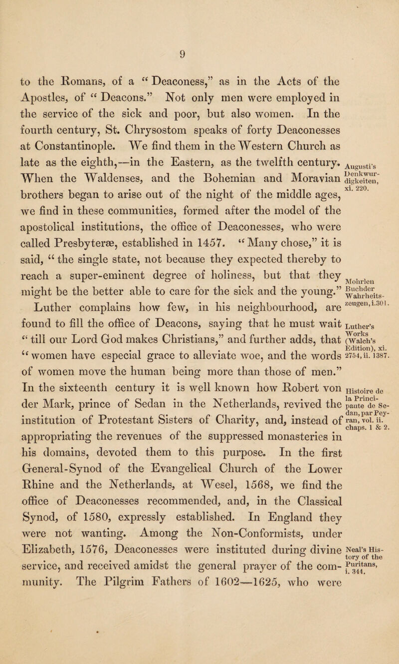 to the Romans, of a “ Deaconess,” as in the Acts of the Apostles, of “ Deacons.” Not only men were employed in the service of the sick and poor, but also women. In the fourth century, St. Chrysostom speaks of forty Deaconesses at Constantinople. We find them in the Western Church as late as the eighth,—in the Eastern, as the twelfth century. Augllstis When the Waldenses, and the Bohemian and Moravian digkeuen, brothers began to arise out of the night of the middle ages, X1‘ we find in these communities, formed after the model of the apostolical institutions, the office of Deaconesses, who were called Presbyterse, established in 1457. “Many chose,” it is said, u the single state, not because they expected thereby to reach a super-eminent degree of holiness, but that they u might be the better able to care for the sick and the young.” wahnSts- Luther complains how few, in his neighbourhood, are ze,,gen»1,301 • found to fill the office of Deacons, saying that he must wait Luther’s C£ till our Lord God makes Christians,” and further adds, that (wlicirs , . ... n • -it i Edition), xi. “women have especial grace to alleviate woe, and the words 2754,11.1387. of women move the human being more than those of men.” In the sixteenth century it is well known how Robert von Hist0ire de der Mark, prince of Sedan in the Netherlands, revived the paute de Se- institution of Protestant Sisters of Charity, and, instead of ran, vol. ii. J ' chaps. 1 & 2. appropriating the revenues of the suppressed monasteries in his domains, devoted them to this purpose. In the first General-Synod of the Evangelical Church of the Lower Rhine and the Netherlands, at Wesel, 1568, we find the office of Deaconesses recommended, and, in the Classical Synod, of 1580, expressly established. In England they were not wanting. Among the Non-Conformists, under Elizabeth, 1576, Deaconesses were instituted during: divine Neal’s His- & tory of the service, and received amidst the general prayer of the com- munity. The Pilgrim Fathers of 1602—1625, who were