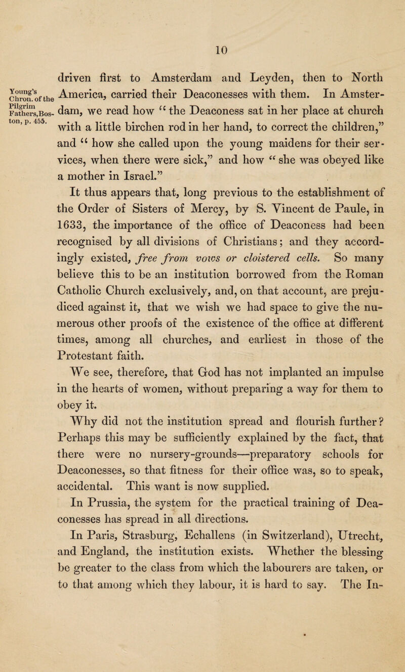 Young’s Chron. of the Pilgrim Fathers, Bos¬ ton, p. 455. driven first to Amsterdam and Leyden, then to North America, carried their Deaconesses with them. In Amster¬ dam, we read how u the Deaconess sat in her place at church with a little birchen rod in her hand, to correct the children,” and u how she called upon the young maidens for their ser¬ vices, when there were sick,” and how “ she was obeyed like a mother in Israel.” It thus appears that, long previous to the establishment of the Order of Sisters of Mercy, by S. Vincent de Paule, in 1633, the importance of the office of Deaconess had been recognised by all divisions of Christians; and they accord¬ ingly existed, free from votes or cloistered cells, So many believe this to be an institution borrowed from the Roman Catholic Church exclusively, and, on that account, are preju¬ diced against it, that we wish we had space to give the nu¬ merous other proofs of the existence of the office at different times, among all churches, and earliest in those of the Protestant faith. We see, therefore, that God has not implanted an impulse in the hearts of women, without preparing a way for them to obey it. Why did not the institution spread and flourish further? Perhaps this may be sufficiently explained by the fact, that there were no nursery-grounds—preparatory schools for Deaconesses, so that fitness for their office was, so to speak, accidental. This want is now supplied. In Prussia, the system for the practical training of Dea¬ conesses has spread in all directions. In Paris, Strasburg, Echallens (in Switzerland), Utrecht, and England, the institution exists. Whether the blessing be greater to the class from which the labourers are taken, or to that among which they labour, it is hard to say. The In-