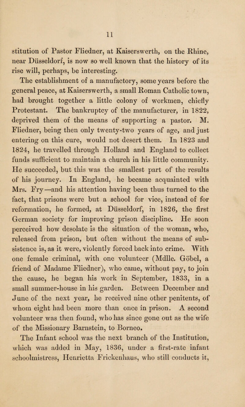 stitution of Pastor Fliedner, at Kaiserswerth, on the Rhine, near Dusseldorf, is now so well known that the history of its rise will, perhaps, be interesting. The establishment of a manufactory, some years before the general peace, at Kaiserswerth, a small Roman Catholic town, had brought together a little colony of workmen, chiefly Protestant. The bankruptcy of the manufacturer, in 1822, deprived them of the means of supporting a pastor. M. Fliedner, being then only twenty-two years of age, and just entering on this cure, would not desert them. In 1823 and 1824, he travelled through Holland and England to collect funds sufficient to maintain a church in his little community. He succeeded, but this was the smallest part of the results of his journey. In England, he became acquainted with Mrs. Fry—and his attention having been thus turned to the fact, that prisons were but a school for vice, instead of for reformation, he formed, at Diisseldorf, in 1826, the first German society for improving prison discipline. He soon perceived howT desolate is the situation of the woman, who, released from prison, but often without the means of sub¬ sistence is, as it were, violently forced back into crime. With one female criminal, with one volunteer (Mdlle. Gobel, a friend of Madame Fliedner), who came, without pay, to join the cause, he began his work in September, 1833, in a small summer-house in his garden. Between December and June of the next year, he received nine other penitents, of whom eight had been more than once in prison. A second volunteer was then found, who has since gone out as the wife of the Missionary Barnstein, to Borneo. The Infant school was the next branch of the Institution, which was added in May, 1836, under a first-rate infant schoolmistress, Henrietta Frickenhaus, who still conducts it,
