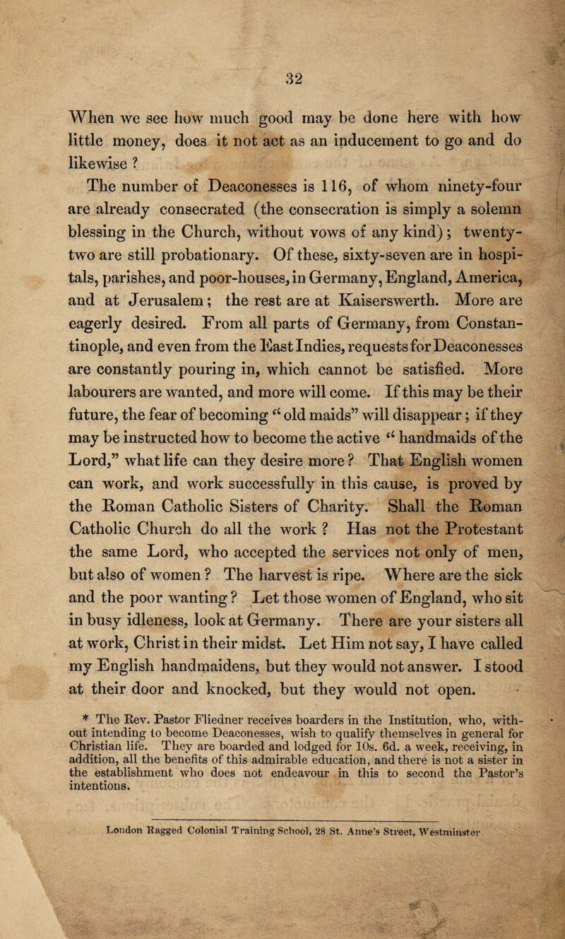 When we see how much good may be done here with how little money, does it not act as an inducement to go and do likewise ? The number of Deaconesses is 116, of whom ninety-four are already consecrated (the consecration is simply a solemn blessing in the Church, without vows of any kind) ; twenty- two are still probationary. Of these, sixty-seven are in hospi¬ tals, parishes, and poor-houses, in Germany, England, America, and at Jerusalem; the rest are at Kaiserswerth. More are eagerly desired. From all parts of Germany, from Constan¬ tinople, and even from the East Indies, requests for Deaconesses are constantly pouring in, which cannot be satisfied. More labourers are wanted, and more will come. If this may be their future, the fear of becoming(L old maids” will disappear; if they may be instructed how to become the active (i handmaids of the Lord,” what life can they desire more ? That English women can work, and work successfully in this cause, is proved by the Roman Catholic Sisters of Charity. Shall the Roman Catholic Church do all the work ? Has not the Protestant the same Lord, who accepted the services not only of men, but also of women ? The harvest is ripe. Where are the sick and the poor wanting ? Let those women of England, who sit in busy idleness, look at Germany. There are your sisters all at work, Christ in their midst. Let Him not say, I have called my English handmaidens, but they would not answer. I stood at their door and knocked, but they would not open. * The Rev. Pastor Fliedner receives boarders in the Institution, who, with¬ out intending to become Deaconesses, wish to qualify themselves in general for Christian life. They are boarded and lodged for 10s. 6d. a week, receiving, in addition, all the benefits of this admirable education, and there is not a sister in the establishment who does not endeavour in this to second the Pastor’s intentions. London Ragged Colonial Training School, 28 St. Anne’s Street, Westminster.