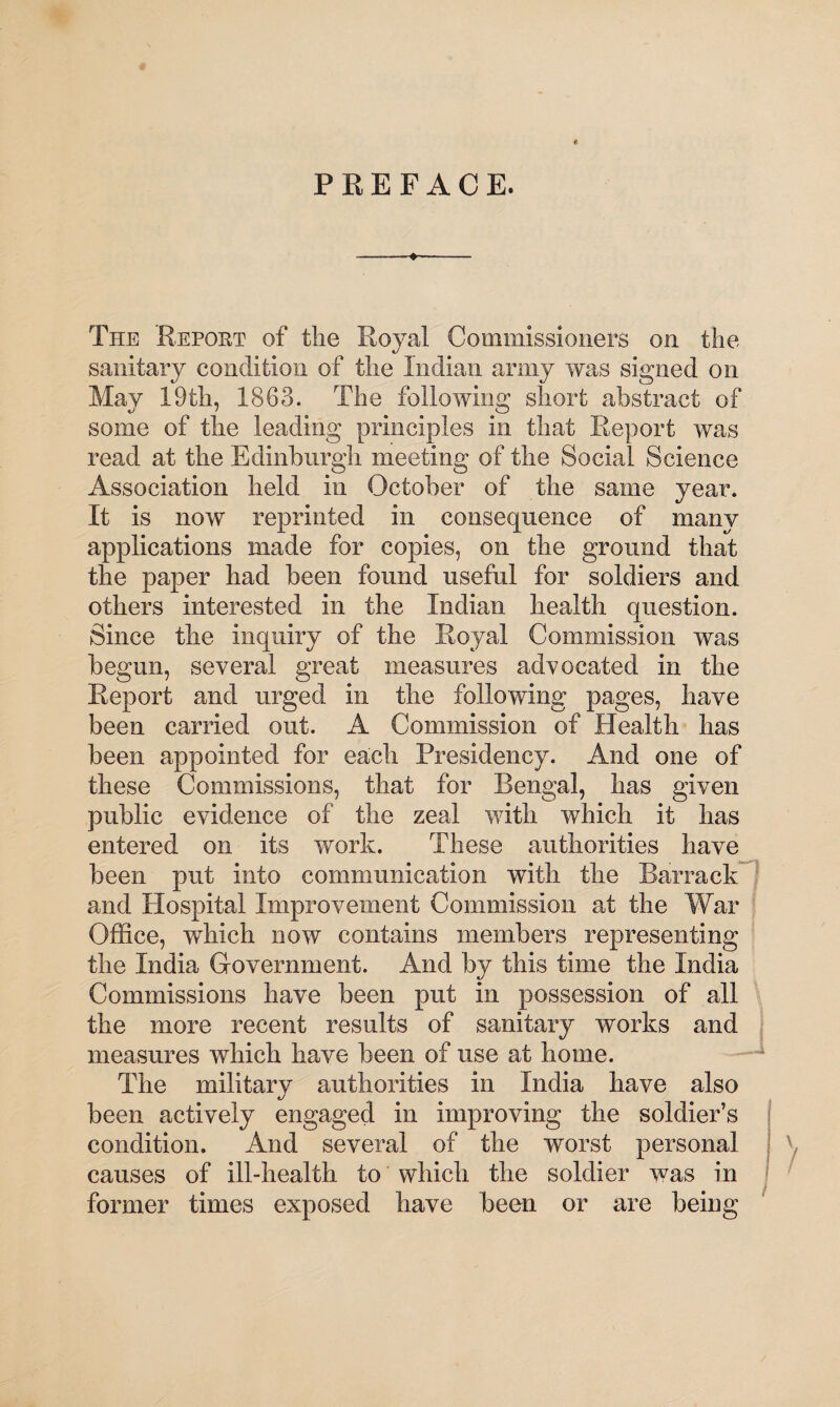 PREFACE. The 'Report of the Royal Commissioners on the sanitary condition of the Indian army was signed on May 19th, 1863. The following short abstract of some of the leading principles in that Report was read at the Edinburgh meeting of the Social Science Association held in October of the same year. It is now reprinted in consequence of many applications made for copies, on the ground that the paper had been found useful for soldiers and others interested in the Indian health question. Since the inquiry of the Royal Commission was begun, several great measures advocated in the Report and urged in the following pages, have been carried out. A Commission of Health has been appointed for each Presidency. And one of these Commissions, that for Bengal, has given public evidence of the zeal with which it has entered on its work. These authorities have been put into communication with the Barrack and Hospital Improvement Commission at the War Office, which now contains members representing the India Government. And by this time the India Commissions have been put in possession of all the more recent results of sanitary works and measures which have been of use at home. The military authorities in India have also been actively engaged in improving the soldier’s condition. And several of the worst personal causes of ill-health to which the soldier was in former times exposed have been or are being /