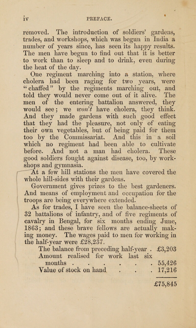 removed. The introduction of soldiers’ gardens, trades, and workshops, which was begun in India a number of years since, has seen its happy results. The men have begun to find out that it is better to work than to sleep and to drink, even during the heat of the day. One regiment marching into a station, where cholera had been raging for two years, were u chaffed ” by the regiments marching out, and told they would never come out of it alive. The men of the entering battalion answered, they would see; we won't have cholera, they think. And they made gardens with such good effect that they had the pleasure, not only of eating their own vegetables, but of being paid for them too by the Commissariat. And this in a soil which no regiment had been able to cultivate before. And not a man had cholera. These good soldiers fought against disease, too, by work¬ shops and gymnasia. At a few hill stations the men have covered the whole hill-sides with their gardens. Government gives prizes to the best gardeners. And means of employment and occupation for the troops are being everywhere extended. As for trades, I have seen the balance-sheets of 32 battalions of infantry, and of five regiments of cavalry in Bengal, for six months ending June, 1863; and these brave fellows are actually mak¬ ing money. The wages paid to men for working in the half-year were £28,237, The balance from preceding half-year . £3,203 Amount realised for work last six months . . . . . 55,426 Value of stock on hand . . . 17,216 £75,845