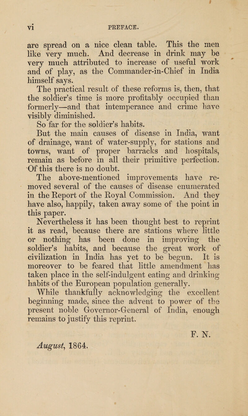 are spread on a nice clean table. This the men like very much. And decrease in drink may be very much attributed to increase of useful work and of play, as the Commander-in-Chief in India himself says. The practical result of these reforms is, then, that the soldier’s time is more profitably occupied than formerly—and that intemperance and crime have visibly diminished. So far for the soldier’s habits. But the main causes of disease in India, want of drainage, want of water-supply, for stations and towns, want of proper barracks and hospitals, remain as before in all their primitive perfection. Of this there is no doubt. The above-mentioned improvements have re¬ moved several of the causes of disease enumerated in the Report of the Royal Commission. And they have also, happily, taken away some of the point in this paper. Nevertheless it has been thought best to reprint it as read, because there are stations where little or nothing has been done in improving the soldier’s habits, and because the great work of civilization in India has yet to be begun. It is moreover to be feared that little amendment has taken place in the self-indulgent eating and drinking habits of the European population generally. While thankfully acknowledging the excellent beginning made, since the advent to power of the present noble Governor-General of India, enough remains to justify this reprint. August, 1864. F. N.