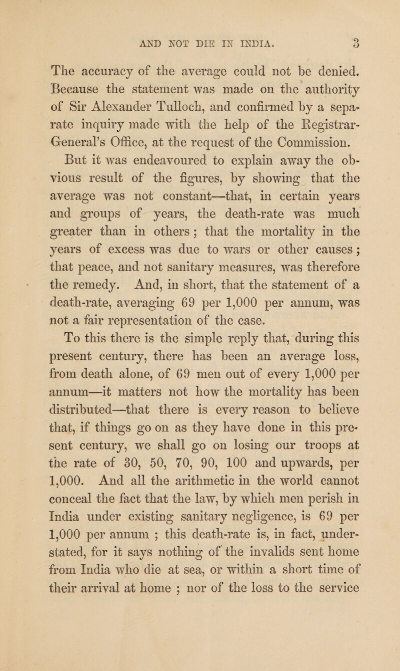 9 The accuracy of the average could not be denied. Because the statement was made on the authority of Sir Alexander Tulloch, and confirmed by a sepa¬ rate inquiry made with the help of the Registrar- General’s Office, at the request of the Commission. But it was endeavoured to explain away the ob¬ vious result of the figures, by showing that the average was not constant—that, in certain years and groups of years, the death-rate was much greater than in others ; that the mortality in the years of excess was due to wars or other causes; that peace, and not sanitary measures, was therefore the remedy. And, in short, that the statement of a death-rate, averaging 69 per 1,000 per annum, was not a fair representation of the case. To this there is the simple reply that, during this present century, there has been an average loss, from death alone, of 69 men out of every 1,000 per annum—it matters not how the mortality has been distributed—that there is every reason to believe that, if things go on as they have done in this pre¬ sent century, we shall go on losing our troops at the rate of 30, 50, 70, 90, 100 and upwards, per 1,000. And all the arithmetic in the world cannot conceal the fact that the law, by which men perish in India under existing sanitary negligence, is 69 per 1,000 per annum ; this death-rate is, in fact, under¬ stated, for it says nothing of the invalids sent home from India who die at sea, or within a short time of their arrival at home ; nor of the loss to the service