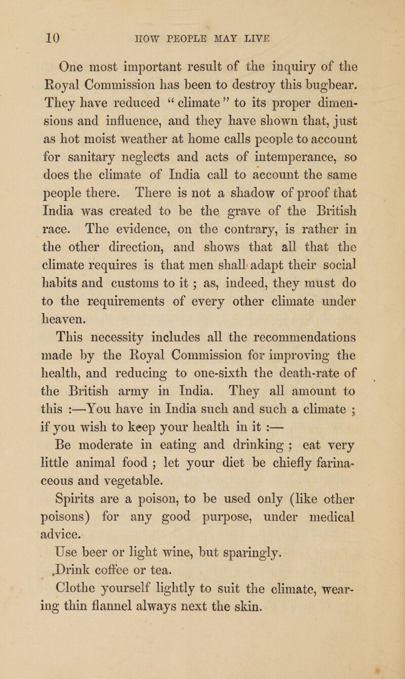 One most important result of the inquiry of the Royal Commission has been to destroy this bugbear. They have reduced “ climate ” to its proper dimen¬ sions and influence, and they have shown that, just as hot moist weather at home calls people to account for sanitary neglects and acts of intemperance, so does the climate of India call to account the same people there. There is not a shadow of proof that India was created to be the grave of the British race. The evidence, on the contrary, is rather in the other direction, and shows that ail that the climate requires is that men shall adapt their social habits and customs to it ; as, indeed, they must do to the requirements of every other climate under heaven. This necessity includes all the recommendations made by the Royal Commission for improving the health, and reducing to one-sixth the death-rate of the British army in India. They all amount to this :—You have in India such and such a climate ; if you wish to keep your health in it :— Be moderate in eating and drinking ; eat very little animal food ; let your diet be chiefly farina¬ ceous and vegetable. Spirits are a poison, to be used only (like other poisons) for any good purpose, under medical advice. Use beer or light wine, but sparingly. .Drink coffee or tea. Clothe yourself lightly to suit the climate, wear¬ ing thin flannel always next the skin.