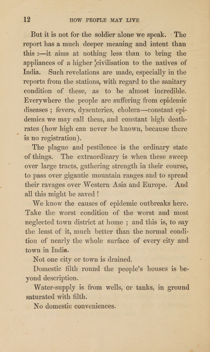 But it is not for the soldier alone we speak. The report has a much deeper meaning and intent than this :—it aims at nothing less than to bring the appliances of a higher ^civilisation to the natives of India. Such revelations are made, especially in the reports from the stations, with regard to the sanitary condition of these, as to be almost incredible. Everywhere the people are suffering from epidemic diseases ; fevers, dysenteries, cholera—constant epi¬ demics we may call them, and constant high death- rates (how high can never be known, because there is no registration). The plague and pestilence is the ordinary state of things. The extraordinary is when these sweep over large tracts, gathering strength in their course, to pass over gigantic mountain ranges and to spread their ravages over Western Asia and Europe. And all this might be saved ! We know the causes of epidemic outbreaks here. Take the worst condition of the worst and most neglected town district at home ; and this is, to say the least of it, much better than the normal condi¬ tion of nearly the whole surface of every city and town in India. Not one city or town is drained. Domestic filth round the people’s houses is be¬ yond description. Water-supply is from wells, or tanks, in ground saturated with filth. No domestic conveniences.