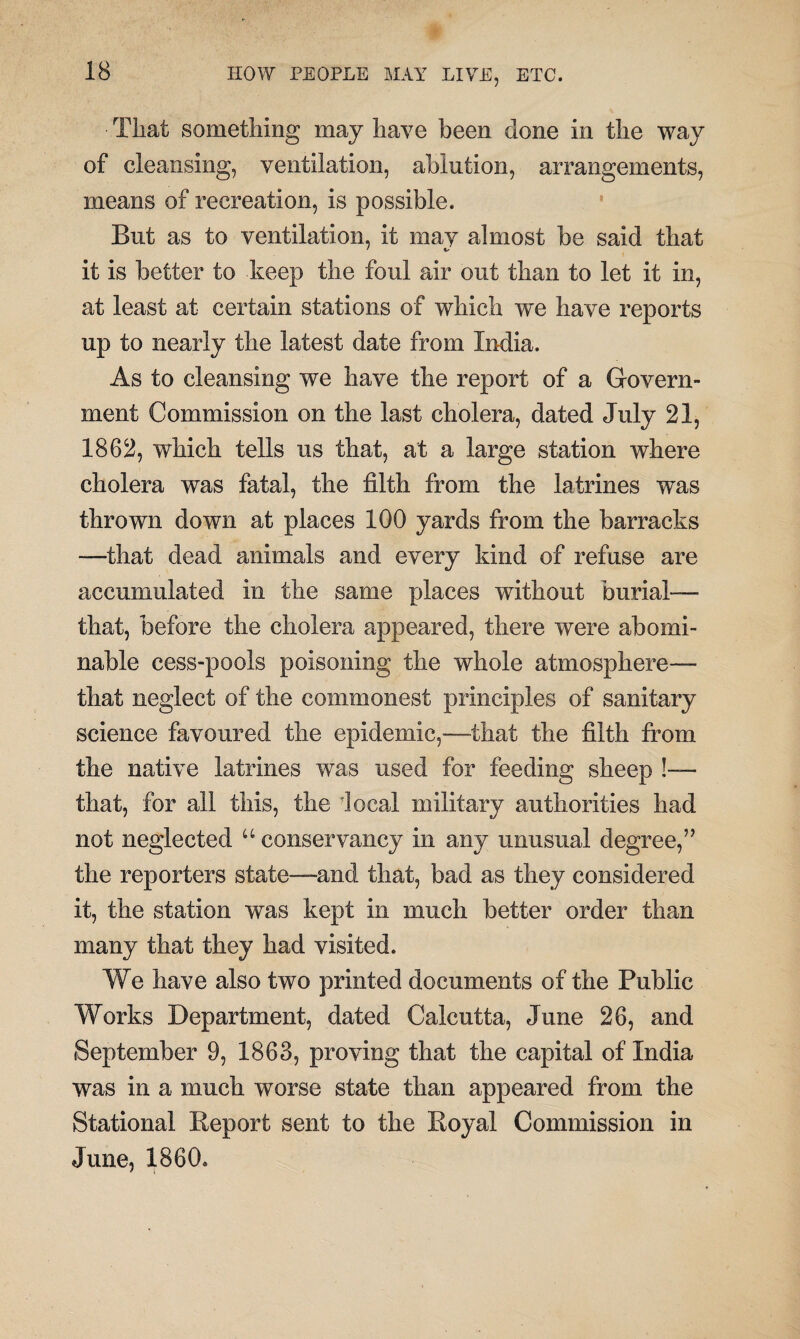 ■ That something may have been done in the way of cleansing, ventilation, ablution, arrangements, means of recreation, is possible. But as to ventilation, it may almost be said that it is better to keep the foul air out than to let it in, at least at certain stations of which we have reports up to nearly the latest date from India. As to cleansing we have the report of a Govern¬ ment Commission on the last cholera, dated July 21, 1862, which tells us that, at a large station where cholera was fatal, the filth from the latrines was thrown down at places 100 yards from the barracks —-that dead animals and every kind of refuse are accumulated in the same places without burial— that, before the cholera appeared, there were abomi¬ nable cess-pools poisoning the whole atmosphere— that neglect of the commonest principles of sanitary science favoured the epidemic,—that the filth from the native latrines was used for feeding sheep !— that, for all this, the local military authorities had not neglected u conservancy in any unusual degree,” the reporters state—and that, bad as they considered it, the station was kept in much better order than many that they had visited. We have also two printed documents of the Public Works Department, dated Calcutta, June 26, and September 9, 1863, proving that the capital of India was in a much worse state than appeared from the Stational Report sent to the Royal Commission in June, 1860.