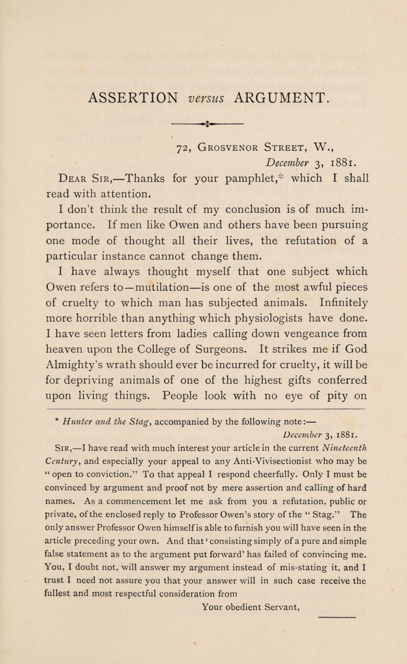 72, Grosvenor Street, W., December 3, 1881. Dear Sir,—Thanks for your pamphlet,* which I shall read with attention. I don’t think the result of my conclusion is of much im¬ portance. If men like Owen and others have been pursuing one mode of thought all their lives, the refutation of a particular instance cannot change them. I have always thought myself that one subject which Owen refers to—mutilation—is one of the most awful pieces of cruelty to which man has subjected animals. Infinitely more horrible than anything which physiologists have done. I have seen letters from ladies calling down vengeance from heaven upon the College of Surgeons. It strikes me if God Almighty’s wrath should ever be incurred for cruelty, it will be for depriving animals of one of the highest gifts conferred upon living things. People look with no eye of pity on * Hunter and the Stag, accompanied by the following note:— December 3, 1881. Sir,—I have read with much interest your article in the current Nineteenth Century, and especially your appeal to any Anti-Vivisectionist who may be “open to conviction.” To that appeal I respond cheerfully. Only I must be convinced by argument and proof not by mere assertion and calling of hard names. As a commencement let me ask from you a refutation, public or private, of the enclosed reply to Professor Owen’s story of the “ Stag.” The only answer Professor Owen himself is able to furnish you will have seen in the article preceding your own. And that ‘ consisting simply of a pure and simple false statement as to the argument put forward’ has failed of convincing me. You, I doubt not, will answer my argument instead of mis-stating it, and I trust I need not assure you that your answer will in such case receive the fullest and most respectful consideration from Your obedient Servant,