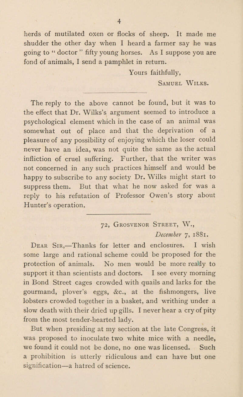 herds of mutilated oxen or flocks of sheep. It made me shudder the other day when I heard a farmer say he was going to “ doctor ” fifty young horses. As I suppose you are fond of animals, I send a pamphlet in return. Yours faithfully, Samuel Wilks. The reply to the above cannot be found, but it was to the effect that Dr. Wilks’s argument seemed to introduce a psychological element which in the case of an animal was somewhat out of place and that the deprivation of a pleasure of any possibility of enjoying which the loser could never have an idea, was not quite the same as the actual infliction of cruel suffering. Further, that the writer was not concerned in any such practices himself and would be happy to subscribe to any society Dr. Wilks might start to suppress them. But that what he now asked for was a reply to his refutation of Professor Owen’s story about Hunter’s operation. 72, Grosvenor Street, W., December 7, 1881. Dear Sir,—Thanks for letter and enclosures. I wish some large and rational scheme could be proposed for the protection of animals. No men would be more realy to support it than scientists and doctors. I see every morning in Bond Street cages crowded with quails and larks for the gourmand, plover’s eggs, &c., at the fishmongers, live lobsters crowded together in a basket, and writhing under a slow death with their dried up gills. I never hear a cry of pity from the most tender-hearted lady. But when presiding at my section at the late Congress, it was proposed to inoculate two white mice with a needle, we found it could not be done, no one was licensed. Such a prohibition is utterly ridiculous and can have but one signification—a hatred of science.