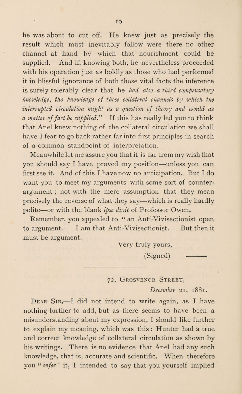 IO he was about to cut off. He knew just as precisely the result which must inevitably follow were there no other channel at hand by which that nourishment could be supplied. And if, knowing both, he nevertheless proceeded with his operation just as boldly as those who had performed it in blissful ignorance of both those vital facts the inference is surely tolerably clear that he had also a third compensatory knowledge, the knowledge of those collateral channels by which the interrupted circulation might as a question of theory and would as a matter of fact be supplied.” If this has really led you to think that Anel knew nothing of the collateral circulation we shall have I fear to go back rather far into first principles in search of a common standpoint of interpretation. Meanwhile let me assure you that it is far from my wish that you should say I have proved my position—unless you can first see it. And of this I have now no anticipation. But I do want you to meet my arguments with some sort of counter¬ argument ; not with the mere assumption that they mean precisely the reverse of what they say—which is really hardly polite—or with the blank ipse dixit of Professor Owen. Remember, you appealed to “ an Anti-Vivisectionist open to argument.” I am that Anti-Vivisectionist. But then it must be argument. Very truly yours, (Signed) - 72, Grosvenor Street, December 21, 1881. Dear Sir,—I did not intend to write again, as I have nothing further to add, but as there seems to have been a misunderstanding about my expression, I should like further to explain my meaning, which was this: Hunter had a true and correct knowledge of collateral circulation as shown by his writings. There is no evidence that Anel had any such knowledge, that is, accurate and scientific. When therefore