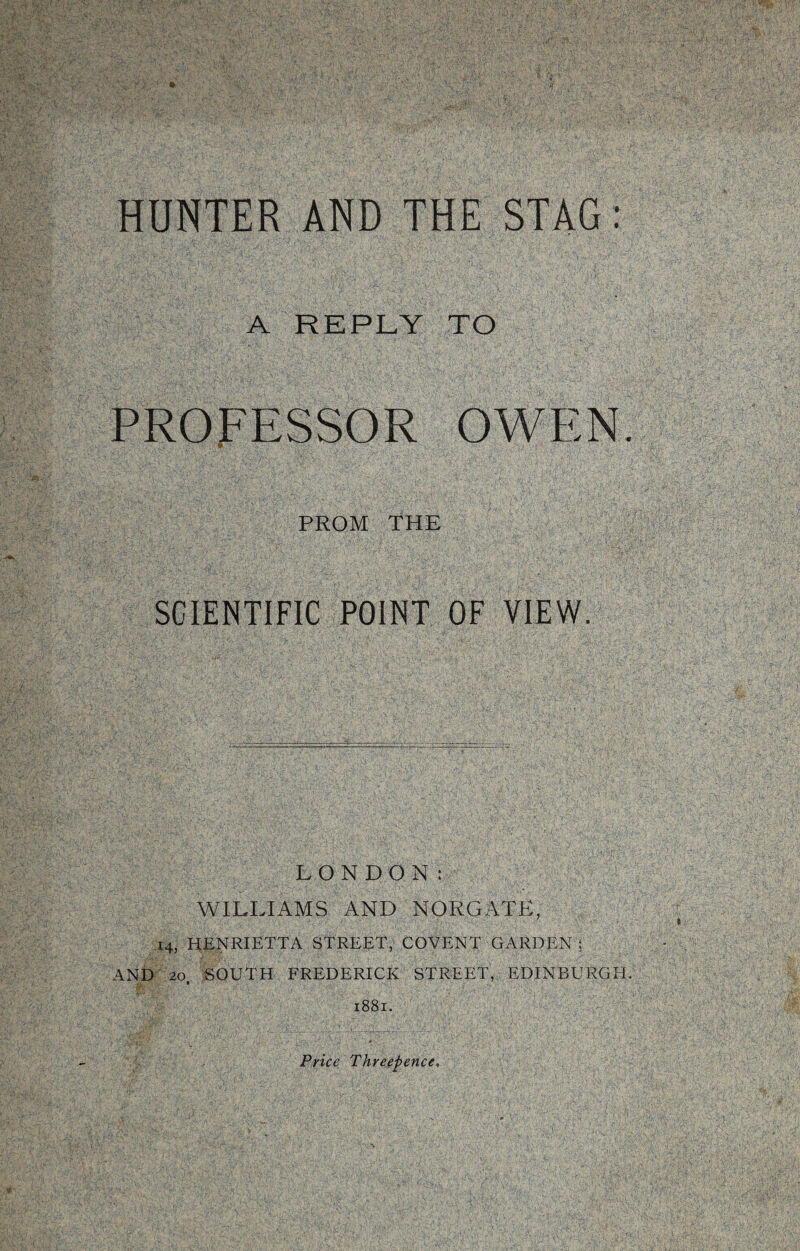 A REPLY TO PROFESSOR OWEN PROM THE SCIENTIFIC POINT OF VIEW. LONDON: WILLIAMS AND NORGATK, 14, HENRIETTA STREET, COVENT GARDEN 5 AND 20 SOUTH FREDERICK STREET, EDINBURGH. 1881. Price Threepence.