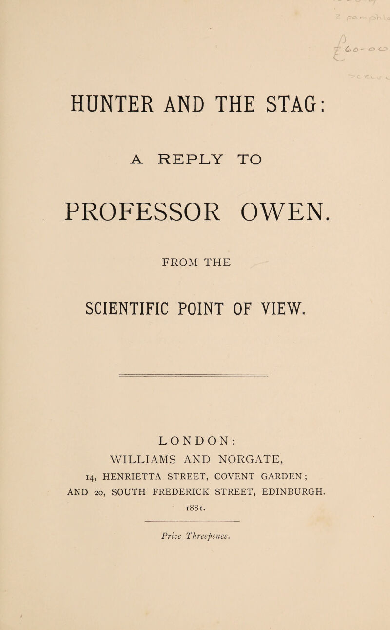 A REPLY TO PROFESSOR OWEN. FROM THE SCIENTIFIC POINT OF VIEW. LONDON: WILLIAMS AND NORGATE, 14, HENRIETTA STREET, COVENT GARDEN; AND 20, SOUTH FREDERICK STREET, EDINBURGH. 1881.