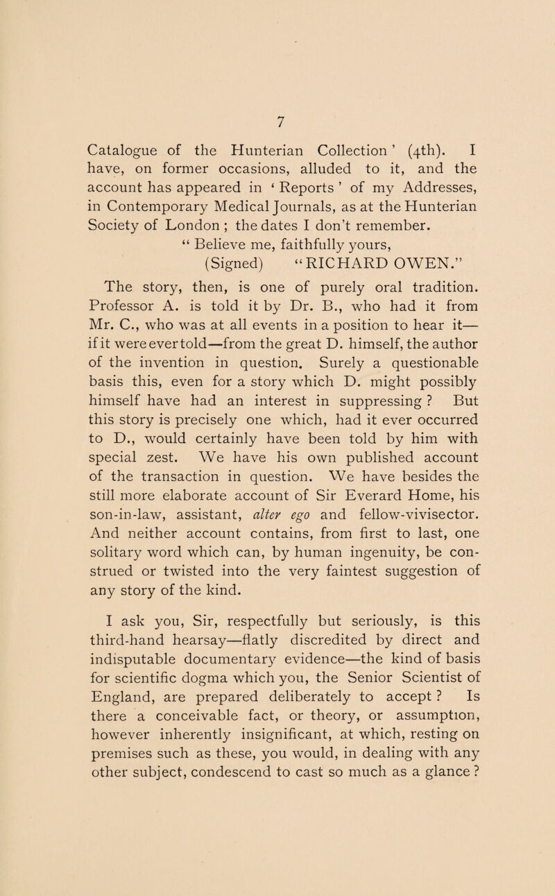 Catalogue of the Hunterian Collection ’ (4th). I have, on former occasions, alluded to it, and the account has appeared in ‘ Reports ’ of my Addresses, in Contemporary Medical Journals, as at the Hunterian Society of London ; the dates I don’t remember. “ Believe me, faithfully yours, (Signed) “RICHARD OWEN.” The story, then, is one of purely oral tradition. Professor A. is told it by Dr. B., who had it from Mr. C., who was at all events in a position to hear it— if it were ever told—from the great D. himself, the author of the invention in question. Surely a questionable basis this, even for a story which D. might possibly himself have had an interest in suppressing ? But this story is precisely one which, had it ever occurred to D., would certainly have been told by him with special zest. We have his own published account of the transaction in question. We have besides the still more elaborate account of Sir Everard Home, his son-in-law, assistant, alter ego and fellow-vivisector. And neither account contains, from first to last, one solitary word which can, by human ingenuity, be con¬ strued or twisted into the very faintest suggestion of any story of the kind. I ask you, Sir, respectfully but seriously, is this third-hand hearsay—flatly discredited by direct and indisputable documentary evidence—the kind of basis for scientific dogma which you, the Senior Scientist of England, are prepared deliberately to accept ? Is there a conceivable fact, or theory, or assumption, however inherently insignificant, at which, resting on premises such as these, you would, in dealing with any other subject, condescend to cast so much as a glance ?