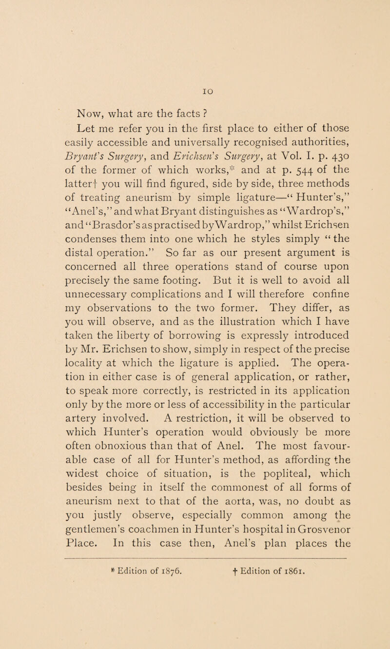 IO Now, what are the facts ? Let me refer you in the first place to either of those easily accessible and universally recognised authorities, Bryant's Surgery, and Erichsen's Surgery, at Vol. I. p. 430 of the former of which works,1* and at p. 544 of the latterf you will find figured, side by side, three methods of treating aneurism by simple ligature—“ Hunter’s,” “Anel’s,” and what Bryant distinguishes as “Wardrop’s,” and “Brasdor’s aspractised byWardrop,” whilst Erichsen condenses them into one which he styles simply “ the distal operation.” So far as our present argument is concerned all three operations stand of course upon precisely the same footing. But it is well to avoid all unnecessary complications and I will therefore confine my observations to the two former. They differ, as you will observe, and as the illustration which I have taken the liberty of borrowing is expressly introduced by Mr. Erichsen to show, simply in respect of the precise locality at which the ligature is applied. The opera¬ tion in either case is of general application, or rather, to speak more correctly, is restricted in its application only by the more or less of accessibility in the particular artery involved. A restriction, it will be observed to which Hunter’s operation would obviously be more often obnoxious than that of Anel. The most favour¬ able case of all for Hunter’s method, as affording the widest choice of situation, is the popliteal, which besides being in itself the commonest of all forms of aneurism next to that of the aorta, was, no doubt as you justly observe, especially common among the gentlemen’s coachmen in Hunter’s hospital inGrosvenor Place. In this case then, Anel’s plan places the * Edition of 1876. f Edition of 1861.