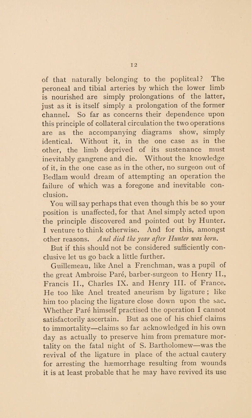 of that naturally belonging to the popliteal? The peroneal and tibial arteries by which the lower limb is nourished are simply prolongations of the latter, just as it is itself simply a prolongation of the former channel. So far as concerns their dependence upon this principle of collateral circulation the two operations are as the accompanying diagrams show, simply identical. Without it, in the one case as in the other, the limb deprived of its sustenance must inevitably gangrene and die. Without the knowledge of it, in the one case as in the other, no surgeon out of Bedlam would dream of attempting an operation the failure of which was a foregone and inevitable con¬ clusion. You will say perhaps that even though this be so your position is unaffected, for that Anel simply acted upon the principle discovered and pointed out by Hunter. I venture to think otherwise. And for this, amongst other reasons. Anel died the year after Hunter was bom. But if this should not be considered sufficiently con¬ clusive let us go back a little further. Guillemeau, like Anel a Frenchman, was a pupil of the great Ambroise Fare, barber-surgeon to Henry II., Francis II., Charles IX. and Henry III. of France. He too like Anel treated aneurism by ligature ; like him too placing the ligature close down upon the sac. Whether Fare himself practised the operation I cannot satisfactorily ascertain. But as one of his chief claims to immortality—claims so far acknowledged in his own day as actually to preserve him from premature mor¬ tality on the fatal night of S. Bartholomew—was the revival of the ligature in place of the actual cautery for arresting the haemorrhage resulting from wounds it is at least probable that he may have revived its use
