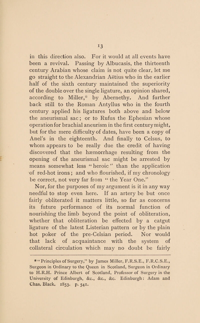 J3 in this direction also. For it would at all events have been a revival. Passing by Albucasis, the thirteenth century Arabian whose claim is not quite clear, let me go straight to the Alexandrian Aetius who in the earlier half of the sixth century maintained the superiority of the double over the single ligature, an opinion shared, according to Miller,* by Abernethy. And further back still to the Roman Antyllus who in the fourth century applied his ligatures both above and below the aneurismal sac; or to Rufus the Ephesian whose operation for brachial aneurism in the first century might, but for the mere difficulty of dates, have been a copy of Anel’s in the eighteenth. And finally to Celsus, to whom appears to be really due the credit of having discovered that the haemorrhage resulting from the opening of the aneurismal sac might be arrested by means somewhat less “ heroic ” than the application of red-hot irons ; and who flourished, if my chronology be correct, not very far from “ the Year One.” Nor, for the purposes of my argument is it in any way needful to stop even here. If an artery be but once fairly obliterated it matters little, so far as concerns its future performance of its normal function of nourishing the limb beyond the point of obliteration, whether that obliteration be effected by a catgut ligature of the latest Listerian pattern or by the plain hot poker of the pre-Celsian period. Nor would that lack of acquaintance with the system of collateral circulation which may no doubt be fairly Principles of Surgery,” by James Miller, F.R.S.E., F.R.C.S.E., Surgeon in Ordinary to the Queen in Scotland, Surgeon in Ordinary to H.R.H. Prince Albert of Scotland, Professor of Surgery in the University of Edinburgh, &c., &c., &c. Edinburgh: Adam and Chas. Black. 1853. p. 541.