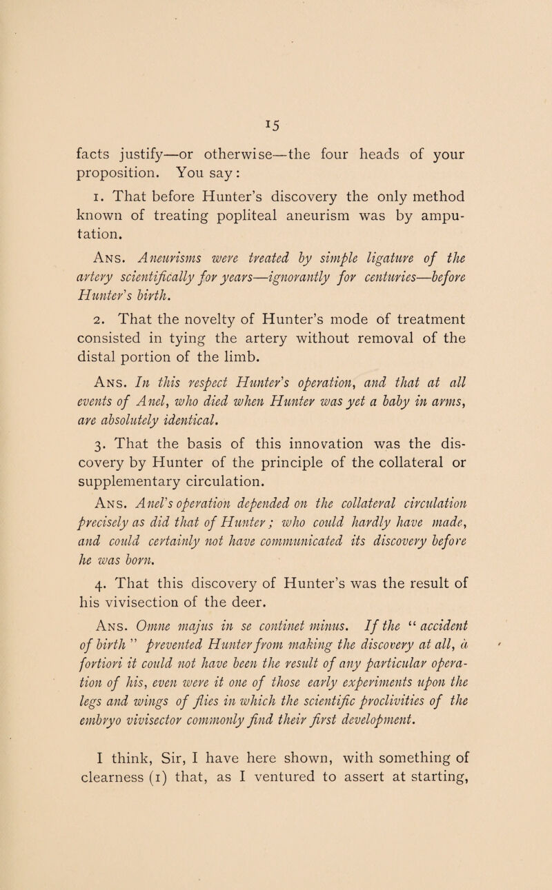 facts justify—or otherwise—the four heads of your proposition. You say: 1. That before Hunter’s discovery the only method known of treating popliteal aneurism was by ampu¬ tation. Ans. Aneurisms were treated by simple ligature of the artery scientifically for years—ignorantly for centuries—before Hunter's birth. 2. That the novelty of Hunter’s mode of treatment consisted in tying the artery without removal of the distal portion of the limb. Ans. In this respect Hunter's operation, and that at all events of Anel, who died when Hunter was yet a baby in arms, are absolutely identical. 3. That the basis of this innovation was the dis¬ covery by Hunter of the principle of the collateral or supplementary circulation. Ans. Anel's operation depended on the collateral circulation precisely as did that of Hunter ; who could hardly have made, and could certainly not have communicated its discovery before he was born. 4. That this discovery of Hunter’s was the result of his vivisection of the deer. Ans. Omne majus in se continet minus. If the “ accident of birth  prevented Hunter from making the discovery at all, d fortiori it could not have been the result of any particular opera¬ tion of his, even were it one of those early experiments upon the legs and wings of flies in which the scientific proclivities of the embryo vivisector commonly find their first development. I think, Sir, I have here shown, with something of clearness (1) that, as I ventured to assert at starting,