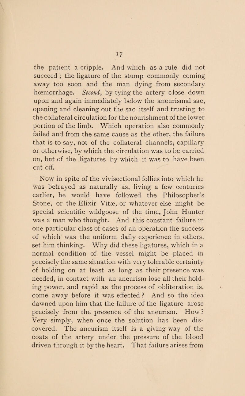 the patient a cripple. And which as a rule did not succeed ; the ligature of the stump commonly coming away too soon and the man dying from secondary haemorrhage. Second, by tying the artery close down upon and again immediately below the aneurismal sac, opening and cleaning out the sac itself and trusting to the collateral circulation for the nourishment of the lower portion of the limb. Which operation also commonly failed and from the same cause as the other, the failure that is to say, not of the collateral channels, capillary or otherwise, by which the circulation was to be carried on, but of the ligatures by which it was to have been cut off. Now in spite of the vivisectional follies into which he was betrayed as naturally as, living a few centuries earlier, he would have followed the Philosopher’s Stone, or the Elixir Vitae, or whatever else might be special scientific wildgoose of the time, John Hunter was a man who thought. And this constant failure in one particular class of cases of an operation the success of which was the uniform daily experience in others, set him thinking. Why did these ligatures, which in a normal condition of the vessel might be placed in precisely the same situation with very tolerable certainty of holding on at least as long as their presence was needed, in contact with an aneurism lose all their hold¬ ing power, and rapid as the process of obliteration is, come away before it was effected ? And so the idea dawned upon him that the failure of the ligature arose precisely from the presence of the aneurism. How ? Very simply, when once the solution has been dis¬ covered. The aneurism itself is a giving way of the coats of the artery under the pressure of the blood driven through it by the heart. That failure arises from