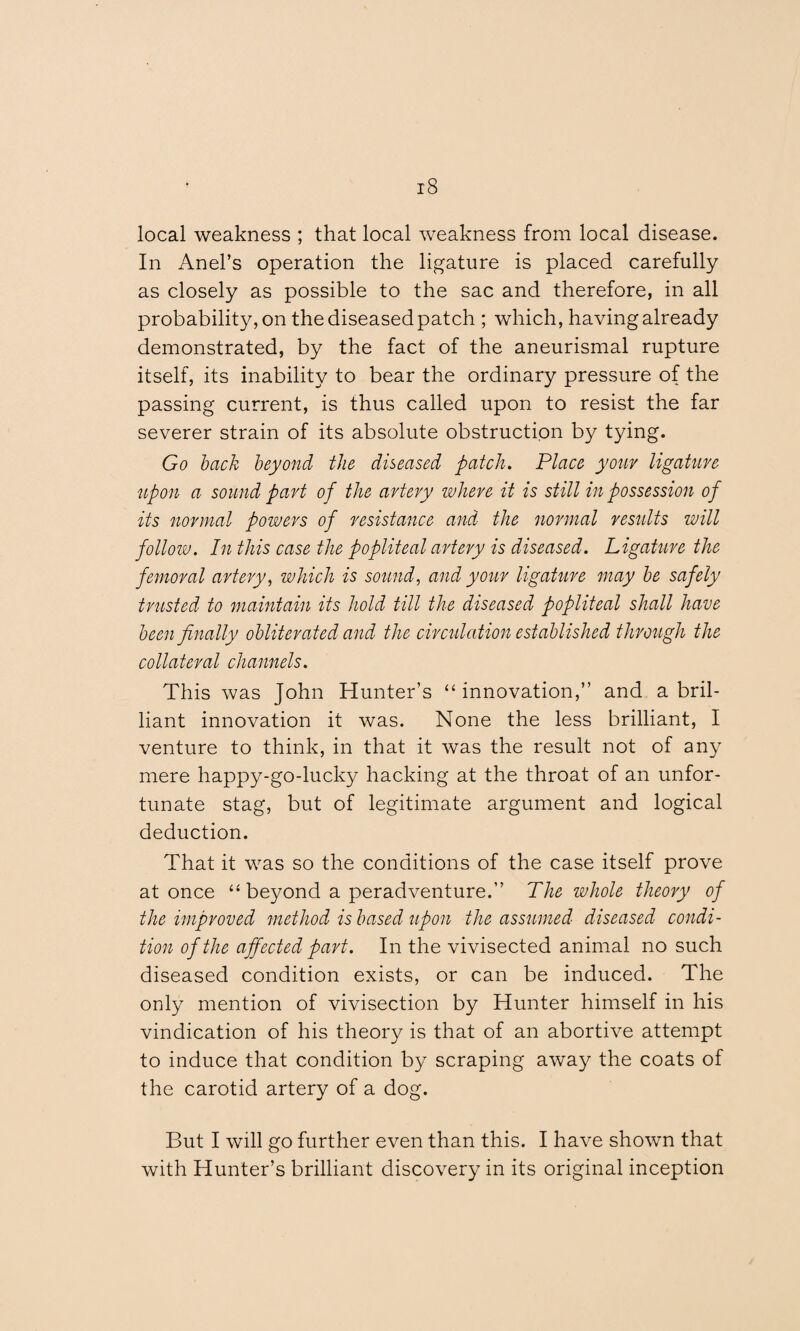 local weakness ; that local weakness from local disease. In Anel’s operation the ligature is placed carefully as closely as possible to the sac and therefore, in all probability, on the diseased patch ; which, having already demonstrated, by the fact of the aneurismal rupture itself, its inability to bear the ordinary pressure of the passing current, is thus called upon to resist the far severer strain of its absolute obstruction by tying. Go back beyond the diseased patch. Place your ligature upon a sound part of the artery where it is still in possession of its normal powers of resistance and the normal results will follow. In this case the popliteal artery is diseased. Ligature the femoral artery, which is sound, and your ligature may be safely trusted to maintain its hold till the diseased popliteal shall have been finally obliterated and the circulation established through the collateral channels. This was John Hunter’s “innovation,” and a bril¬ liant innovation it was. None the less brilliant, I venture to think, in that it was the result not of any mere happy-go-lucky hacking at the throat of an unfor¬ tunate stag, but of legitimate argument and logical deduction. That it was so the conditions of the case itself prove at once “beyond a peradventure.” The whole theory of the improved method is based upon the assumed diseased condi¬ tion of the affected part. In the vivisected animal no such diseased condition exists, or can be induced. The only mention of vivisection by Hunter himself in his vindication of his theory is that of an abortive attempt to induce that condition by scraping away the coats of the carotid artery of a dog. But I will go further even than this. I have shown that with Hunter’s brilliant discovery in its original inception