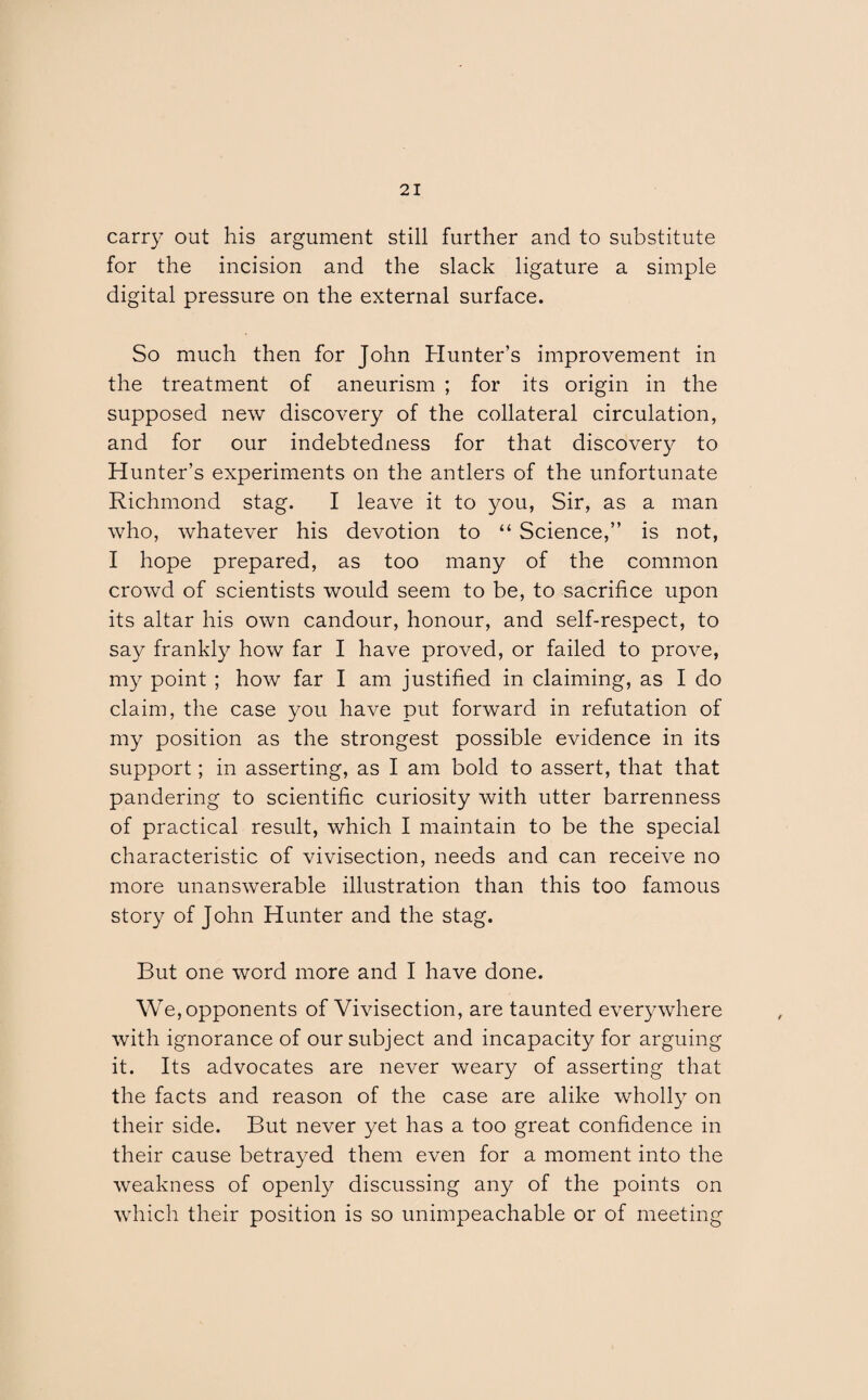 carry out his argument still further and to substitute for the incision and the slack ligature a simple digital pressure on the external surface. So much then for John Hunter’s improvement in the treatment of aneurism ; for its origin in the supposed new discovery of the collateral circulation, and for our indebtedness for that discovery to Hunter’s experiments on the antlers of the unfortunate Richmond stag. I leave it to you, Sir, as a man who, whatever his devotion to “ Science,” is not, I hope prepared, as too many of the common crowd of scientists would seem to be, to sacrifice upon its altar his own candour, honour, and self-respect, to say frankly how far I have proved, or failed to prove, my point ; how far I am justified in claiming, as I do claim, the case you have put forward in refutation of my position as the strongest possible evidence in its support; in asserting, as I am bold to assert, that that pandering to scientific curiosity with utter barrenness of practical result, which I maintain to be the special characteristic of vivisection, needs and can receive no more unanswerable illustration than this too famous story of John Hunter and the stag. But one word more and I have done. We, opponents of Vivisection, are taunted everywhere with ignorance of our subject and incapacity for arguing it. Its advocates are never weary of asserting that the facts and reason of the case are alike wholly on their side. But never yet has a too great confidence in their cause betrayed them even for a moment into the weakness of openly discussing any of the points on which their position is so unimpeachable or of meeting