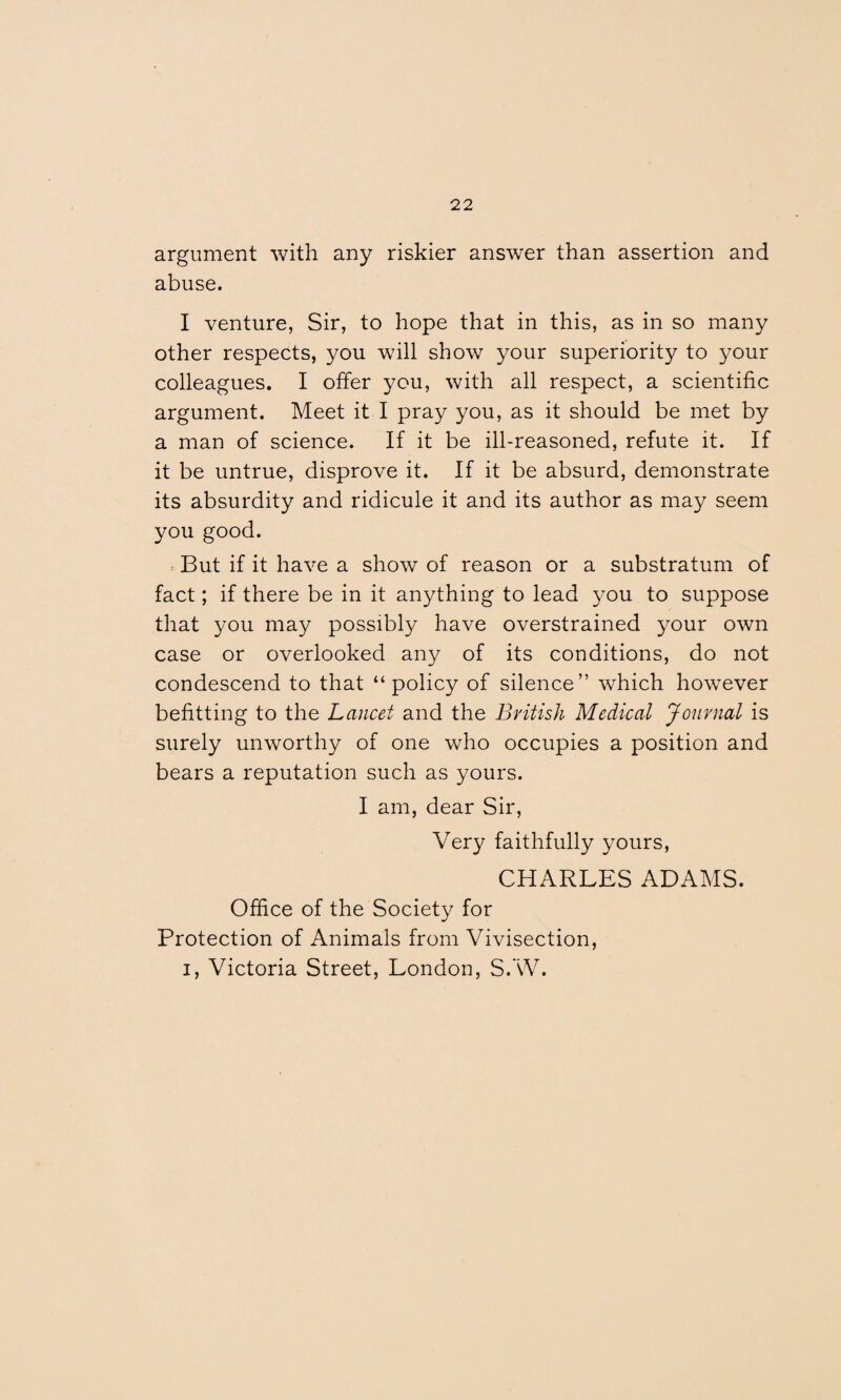 argument with any riskier answer than assertion and abuse. I venture, Sir, to hope that in this, as in so many other respects, you will show your superiority to your colleagues. I offer you, with all respect, a scientific argument. Meet it I pray you, as it should be met by a man of science. If it be ill-reasoned, refute it. If it be untrue, disprove it. If it be absurd, demonstrate its absurdity and ridicule it and its author as may seem you good. But if it have a show of reason or a substratum of fact; if there be in it anything to lead you to suppose that you may possibly have overstrained your own case or overlooked any of its conditions, do not condescend to that “policy of silence” which however befitting to the Lancet and the British Medical Journal is surely unworthy of one who occupies a position and bears a reputation such as yours. I am, dear Sir, Very faithfully yours, CHARLES ADAMS. Office of the Society for Protection of Animals from Vivisection, i, Victoria Street, London, S.W.