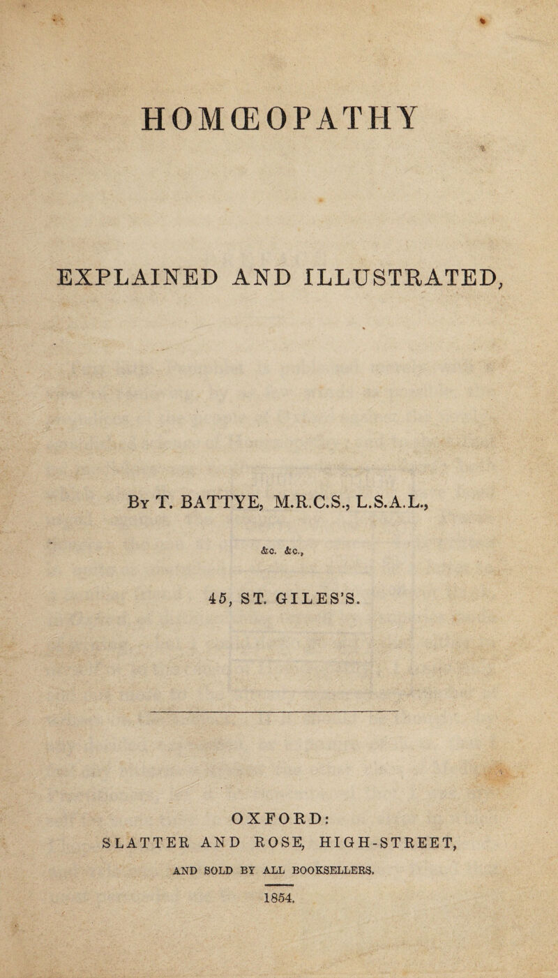 HOM(EOPATHY EXPLAINED AND ILLUSTRATED By T. BATTYE, M.R.C.S., L.S.A.L., &0* 45, ST. GILES’S. OXFOKD: SLATTEE AND KOSE, HIGH-STKEET, AND SOLD BY ALL BOOKSELLERS. 1854.