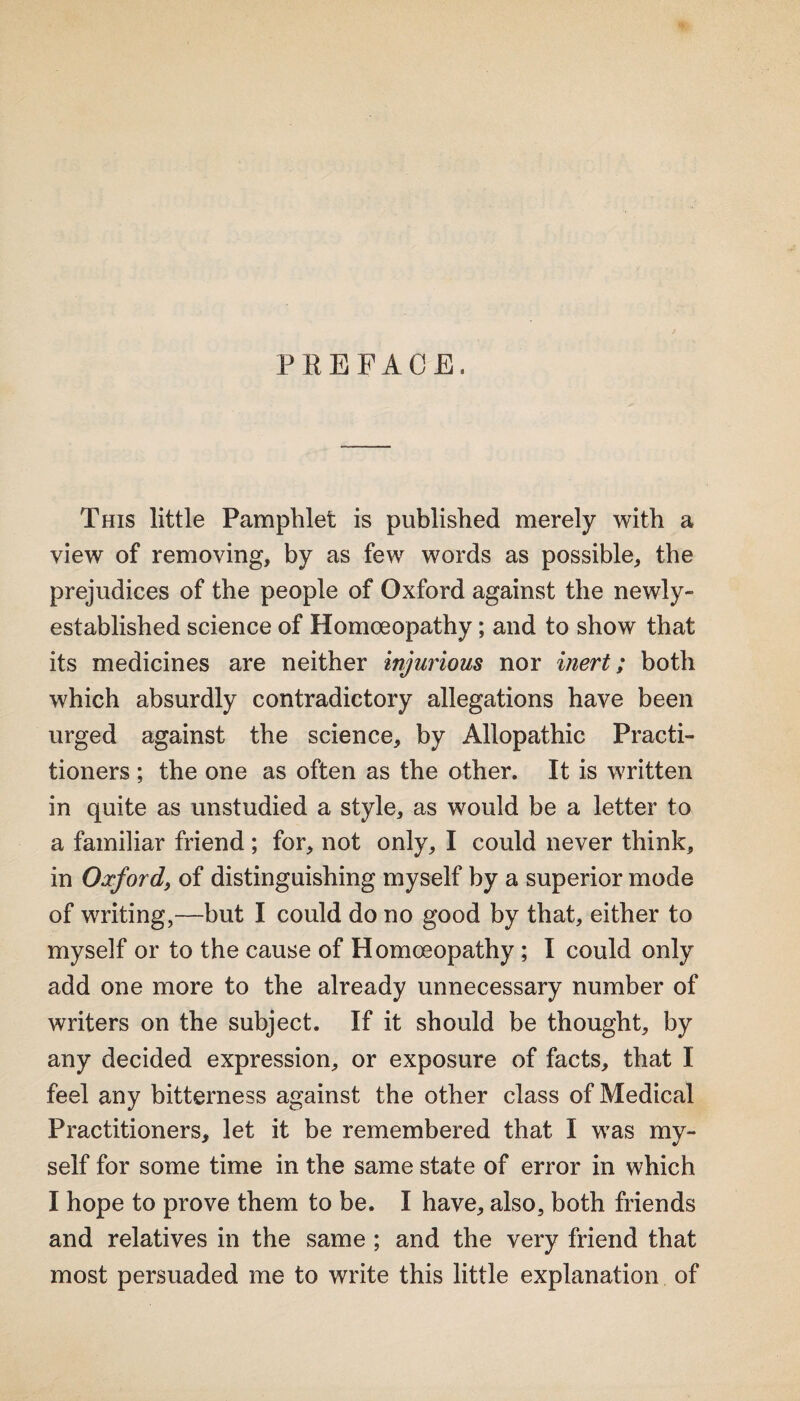 PEEFACE. This little Pamphlet is published merely with a view of removing, by as few words as possible, the prejudices of the people of Oxford against the newly- established science of Homoeopathy; and to show that its medicines are neither injurious nor inert; both which absurdly contradictory allegations have been urged against the science, by Allopathic Practi¬ tioners ; the one as often as the other. It is written in quite as unstudied a style, as would be a letter to a familiar friend ; for, not only, I could never think, in Oxford) of distinguishing myself by a superior mode of writing,—but I could do no good by that, either to myself or to the cause of Homoeopathy; I could only add one more to the already unnecessary number of writers on the subject. If it should be thought, by any decided expression, or exposure of facts, that I feel any bitterness against the other class of Medical Practitioners, let it be remembered that I was my¬ self for some time in the same state of error in which I hope to prove them to be. I have, also, both friends and relatives in the same ; and the very friend that most persuaded me to write this little explanation of