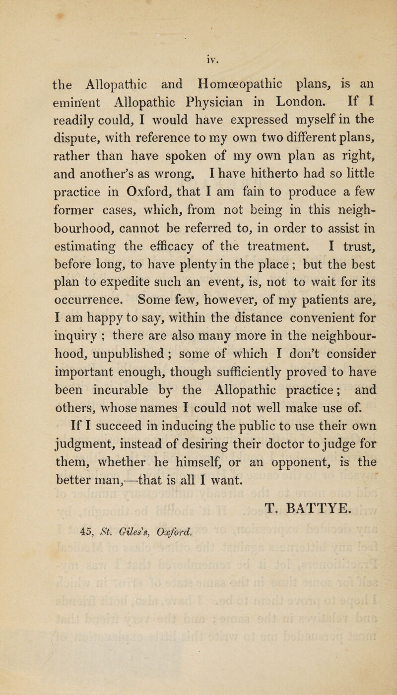 IV. the Allopathic and Homoeopathic plans, is an emirfent Allopathic Physician in London. If I readily could, I would have expressed myself in the dispute, with reference to my own two different plans, rather than have spoken of my own plan as right, and another’s as wrong, I have hitherto had so little practice in Oxford, that I am fain to produce a few former cases, which, from not being in this neigh¬ bourhood, cannot be referred to, in order to assist in estimating the efficacy of the treatment. I trust, before long, to have plenty in the place ; but the best plan to expedite such an event, is, not to wait for its occurrence. Some few, however, of my patients are, I am happy to say, within the distance convenient for inquiry ; there are also many more in the neighbour¬ hood, unpublished; some of which I don’t consider important enough, though sufficiently proved to have been incurable by the Allopathic practice; and others, whose names I could not well make use of. If I succeed in inducing the public to use their own judgment, instead of desiring their doctor to judge for them, whether he himself, or an opponent, is the better man,—that is all I want. T. BATTYE. 45, jSt. Giles s, Oxford.