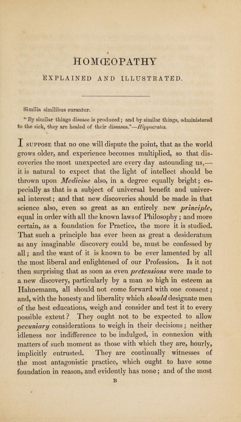 homoeopathy EXPLAINED AND ILLUSTRATED. Similia simllibus curantur. “ By similar things disease is produced; and by similar things, administered to the sick, they are healed of their diseases.”—Hi^'pocrates. I SUPPOSE that no one will dispute the point, that as the world grows older, and experience becomes multiplied, so that dis¬ coveries the most unexpected are every day astounding us,— it is natural to expect that the light of intellect should be thrown upon Medicine also, in a degree equally bright; es¬ pecially as that is a subject of universal benefit and univer¬ sal interest; and that new discoveries should be made in that science also, even so great as an entirely new principle-^ equal in order with all the known laws of Philosophy; and more certain, as a foundation for Practice, the more it is studied. That such a principle has ever been as great a desideratum as any imaginable discovery could be, must be confessed by all; and the want of it is known to be ever lamented by all the most liberal and enlightened of our Profession. Is it not then surprising that as soon as even pretensions were made to a new discovery, particularly by a man so high in esteem as Hahnemann, all should not come forward with one consent; and, with the honesty and liberality which should designate men of the best educations, weigh and consider and test it to every possible extent? They ought not to be expected to allow pecuniary considerations to weigh in their decisions; neither idleness nor indifference to be indulged, in connexion with matters of such moment as those with which they are, hourly, implicitly entrusted. They are continually witnesses of the most antagonistic practice, which ought to have some foundation in reason, and evidently has none; and of the most B