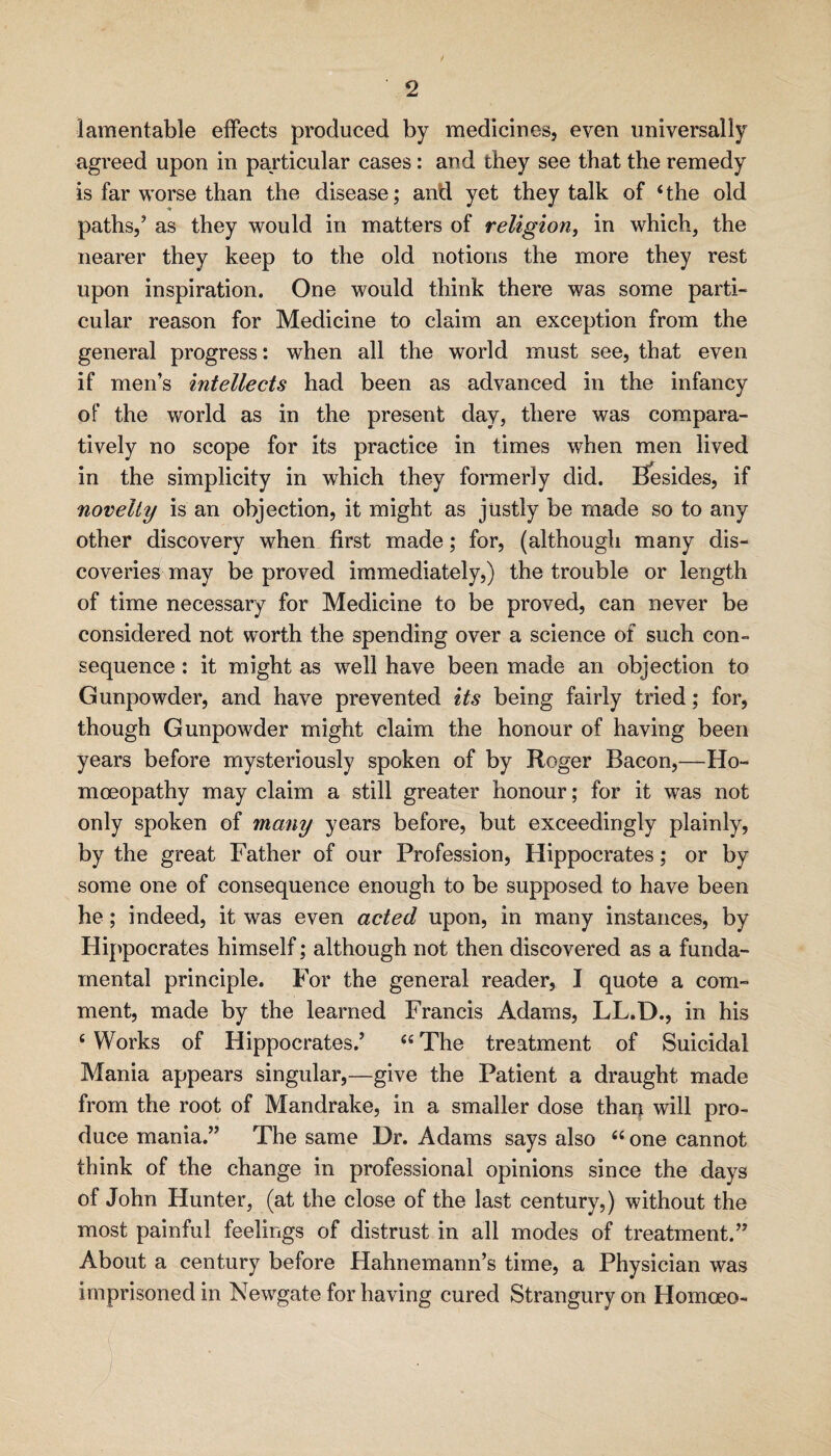 f lamentable effects produced by medicines, even universally agreed upon in particular cases: and they see that the remedy is far worse than the disease; anti yet they talk of ‘the old paths,’ as they would in matters of religion^ in which, the nearer they keep to the old notions the more they rest upon inspiration. One would think there was some parti¬ cular reason for Medicine to claim an exception from the general progress: when all the world must see, that even if men’s intellects had been as advanced in the infancy of the v/orld as in the present day, there was compara¬ tively no scope for its practice in times when men lived in the simplicity in which they formerly did. Besides, if novelty is an objection, it might as justly be made so to any other discovery when first made; for, (although many dis¬ coveries may be proved immediately,) the trouble or length of time necessary for Medicine to be proved, can never be considered not worth the spending over a science of such con¬ sequence : it might as well have been made an objection to Gunpowder, and have prevented its being fairly tried; for, though Gunpowder might claim the honour of having been years before mysteriously spoken of by Roger Bacon,—Ho¬ moeopathy may claim a still greater honour; for it was not only spoken of many years before, but exceedingly plainly, by the great Father of our Profession, Hippocrates; or by some one of consequence enough to be supposed to have been he; indeed, it was even acted upon, in many instances, by Hippocrates himself; although not then discovered as a funda¬ mental principle. For the general reader, I quote a com¬ ment, made by the learned Francis Adams, LL.D., in his ‘ Works of Hippocrates.’ “ The treatment of Suicidal Mania appears singular,—give the Patient a draught made from the root of Mandrake, in a smaller dose thaq will pro¬ duce mania.” The same Dr. Adams says also “ one cannot think of the change in professional opinions since the days of John Hunter, (at the close of the last century,) without the most painful feelings of distrust in all modes of treatment.” About a century before Hahnemann’s time, a Physician was imprisoned in Newgate for having cured Strangury on Homoeo-