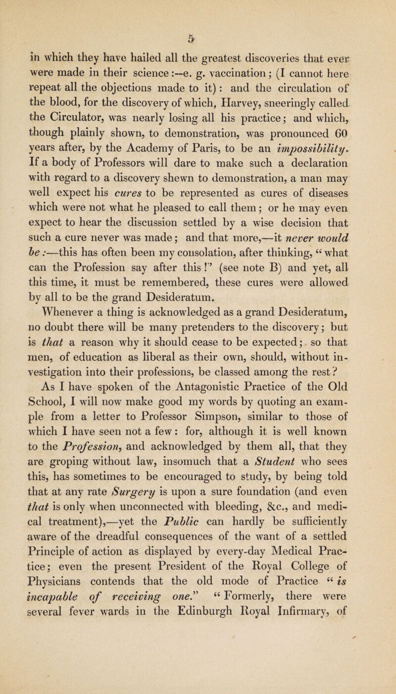 in which they have hailed all the greatest discoveries that ever were made in their science i—e. g. vaccination; (I cannot here repeat all the objections made to it): and the circulation of the blood, for the discovery of which, Harvey, sneeringly called the Circulator, was nearly losing all his practice; and which, though plainly shown, to demonstration, was pronounced 60 years after, by the Academy of Paris, to be an impossibility. If a body of Professors will dare to make such a declaration with regard to a discovery shewn to demonstration, a man may well expect his cures to be represented as cures of diseases which were not what he pleased to call them; or he may even expect to hear the discussion settled by a wise decision that such a cure never was made; and that more,—it never would be:—this has often been my consolation, after thinking, “ what can the Profession say after this !’’ (see note B) and yet, all this time, it must be remembered, these cures were allowed by all to be the grand Desideratum. Whenever a thing is acknowledged as a grand Desideratum, no doubt there will be many pretenders to the discovery; but is that a reason why it should cease to be expected; so that men, of education as liberal as their own, should, without in¬ vestigation into their professions, be classed among the rest ? As I have spoken of the Antagonistic Practice of the Old School, 1 will now make good my words by quoting an exam¬ ple from a letter to Professor Simpson, similar to those of which I have seen not a few: for, although it is well known to the Profession^ and acknowledged by them all, that they are groping without law, insomuch that a Student who sees this, has sometimes to be encouraged to study, by being told that at any rate Surgery is upon a sure foundation (and even that is only when unconnected with bleeding, &c., and medi¬ cal treatment),—yet the Public can hardly be sufficiently aware of the dreadful consequences of the want of a settled Principle of action as displayed by every-day Medical Prac¬ tice; even the present President of the Royal College of Physicians contends that the old mode of Practice “ is incapable of receiving oneT “ Formerly, there were several fever wards in the Edinburgh Royal Infirmary, of