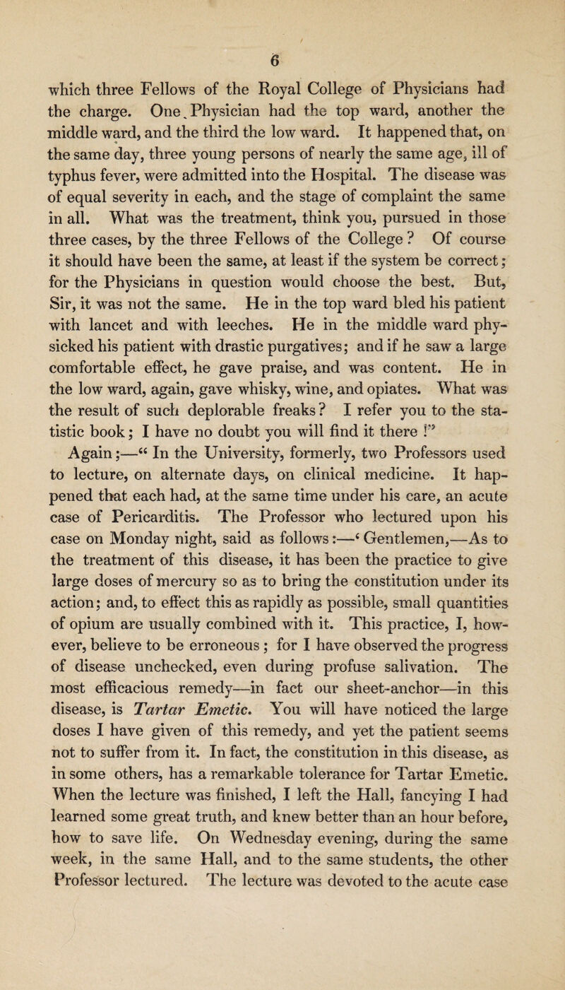 which three Fellows of the Royal College of Physicians had the charge. One ^ Physician had the top ward, another the middle ward, and the third the low ward. It happened that, on the same day, three young persons of nearly the same age, ill of typhus fever, were admitted into the Hospital. The disease was of equal severity in each, and the stage of complaint the same in all. What was the treatment, think you, pursued in those three cases, by the three Fellows of the College ? Of course it should have been the same, at least if the system be correct; for the Physicians in question would choose the best. But, Sir, it was not the same. He in the top ward bled his patient with lancet and with leeches. He in the middle ward phy¬ sicked his patient with drastic purgatives; and if he saw a large comfortable effect, he gave praise, and was content. He in the low ward, again, gave whisky, wine, and opiates. What was the result of such deplorable freaks ? I refer you to the sta¬ tistic book; I have no doubt you will find it there Again;—“ In the University, formerly, two Professors used to lecture, on alternate days, on clinical medicine. It hap¬ pened that each had, at the same time under his care, an acute case of Pericarditis. The Professor who lectured upon his case on Monday night, said as follows:—‘ Gentlemen,—As to the treatment of this disease, it has been the practice to give large doses of mercury so as to bring the constitution under its action; and, to effect this as rapidly as possible, small quantities of opium are usually combined with it. This practice, I, how¬ ever, believe to be erroneous; for I have observed the progress of disease unchecked, even during profuse salivation. The most efficacious remedy—in fact our sheet-anchor—in this disease, is Tartar Emetic, You will have noticed the large doses I have given of this remedy, and yet the patient seems not to suffer from it. In fact, the constitution in this disease, as in some others, has a remarkable tolerance for Tartar Emetic. When the lecture was finished, I left the Hall, fancying I had learned some great truth, and knew better than an hour before, how to save life. On Wednesday evening, during the same week, in the same Hall, and to the same students, the other Professor lectured. The lecture was devoted to the acute case