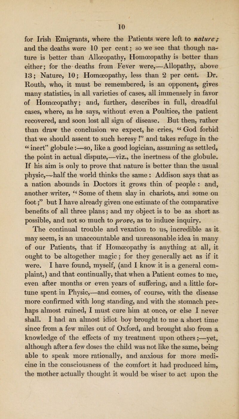 for Irish Emigrants, where the Patients were left to nature p and the deaths were 10 per cent; so we see that though na¬ ture is better than Alloeopathy, Homoeopathy is better than either; for the'deaths from Fever were,—Allopathy, above 13; Nature, 10; Homoeopathy, less than 2 per cent. Dr. Routh, who, it must be remembered, is an opponent, gives many statistics, in all varieties of cases, all immensely in favor of Homoeopathy; and, further, describes in full, dreadful cases, where, as he says, without even a Poultice, the patient recovered, and soon lost all sign of disease. But then, rather than draw the conclusion we expect, he cries, God forbid that we should assent to such heresy !” and takes refuge in the “ inert” globule:—so, like a good logician, assuming as settled, the point in actual dispute,—viz., the inertness of the globule. If his aim is only to prove that nature is better than the usual physic,—half the world thinks the same : Addison says that as a nation abounds in Doctors it grows thin of people : and, another writer, Some of them slay in chariots, and some on foot;” but I have already given one estimate of the comparative benefits of all three plans; and my object is to be as short as possible, and not so much to prove, as to induce inquiry. The continual trouble and vexation to us, incredible as it may seem, is an unaccountable and unreasonable idea in many of our Patients, that if Homoeopathy is anything at all, it ought to be altogether magic; for they generally act as if it were. I have found, myself, (and I know it is a general com¬ plaint,) and that continually, that when a Patient comes to me, even after months or even years of sufiering, and a little for¬ tune spent in Physic,—and comes, of course, with the disease more confirmed with long standing, and with the stomach per¬ haps almost ruined, I must cure him at once, or else I never shall. I had an almost idiot boy brought to me a short time since from a few miles out of Oxford, and brought also from a knowledge of the eifects of my treatment upon others;—yet, although after a few doses the child was not like the same, being able to speak more rationally, and anxious for more medi¬ cine in the consciousness of the comfort it had produced him, the mother actually thought it would be wiser to act upon the