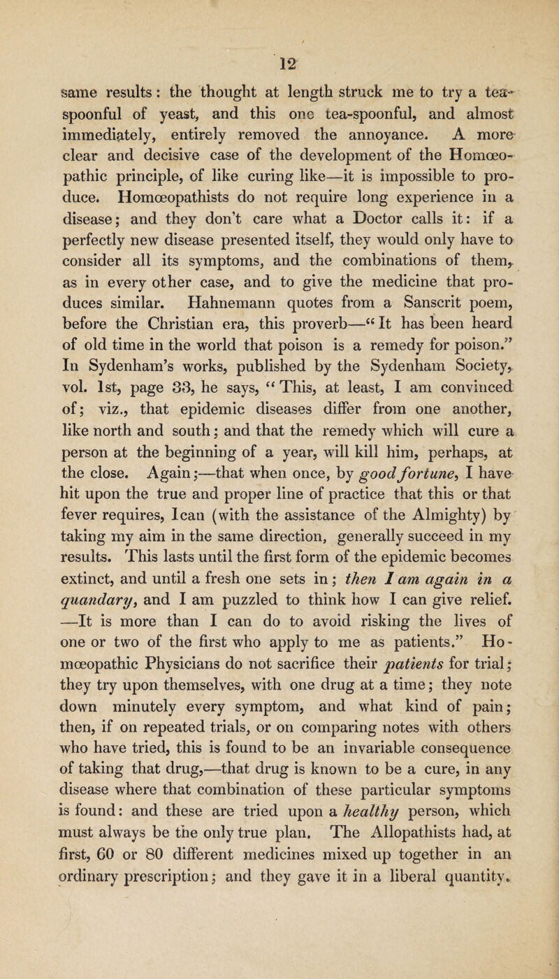same results: the thought at length struck me to try a tea-- spoonful of yeast, and this one tea-spoonful, and almost immediately, entirely removed the annoyance. A more clear and decisive case of the development of the Homoeo¬ pathic principle, of like curing like—it is impossible to pro¬ duce. Homoeopathists do not require long experience in a disease; and they don’t care what a Doctor calls it: if a perfectly new disease presented itself, they would only have to consider all its symptoms, and the combinations of them,- as in every other case, and to give the medicine that pro¬ duces similar. Hahnemann quotes from a Sanscrit poem, before the Christian era, this proverb-—It has been heard of old time in the world that poison is a remedy for poison.’’ In Sydenham’s works, published by the Sydenham Society, vol. 1st, page 33, he says, This, at least, I am convinced of; viz., that epidemic diseases differ from one another, like north and south; and that the remedy which will cure a person at the beginning of a year, will kill him, perhaps, at the close. Again;—that when once, by good fortune^ I have hit upon the true and proper line of practice that this or that fever requires, lean (with the assistance of the Almighty) by' taking my aim in the same direction, generally succeed in my results. This lasts until the first form of the epidemic becomes extinct, and until a fresh one sets in; then 1 am again in a quandary^ and I am puzzled to think how I can give relief. -—It is more than I can do to avoid risking the lives of one or two of the first who apply to me as patients.” Ho¬ moeopathic Physicians do not sacrifice their patients for trial; they try upon themselves, with one drug at a time; they note down minutely every symptom, and what kind of pain; then, if on repeated trials, or on comparing notes with others who have tried, this is found to be an invariable consequence of taking that drug,—that drug is known to be a cure, in any disease where that combination of these particular symptoms is found: and these are tried upon a healthy person, which must always be the only true plan. The Allopathists had, at first, 60 or 80 different medicines mixed up together in an ordinary prescription; and they gave it in a liberal quantity.